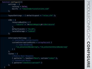 MODULECONFIG.CFCCONFIGURE
function configure(){
        settings = {
            caching = false,
            mailTo = "lmajano@ortussolutions.com"
        };
        layoutSettings = { defaultLayout = "relax.cfm" };
        i18n = {
            resourceBundles = {
                "cbcore" = "#moduleMapping#/i18n/cbcore"
            },
            defaultLocale = "en_US",
            localeStorage = "cookie"
        };
        interceptorSettings = {
            // ContentBox Custom Events
            customInterceptionPoints = arrayToList( [
                // Code Rendering
                "cb_onContentRendering", "cb_onContentStoreRendering"
            ] )
        };
        routes = [
            //Module Root Requests
            { pattern="", handler="Main", action="index" },
            // Convention Route
            { pattern=":handler/:action?" }
        ];
    }
 
