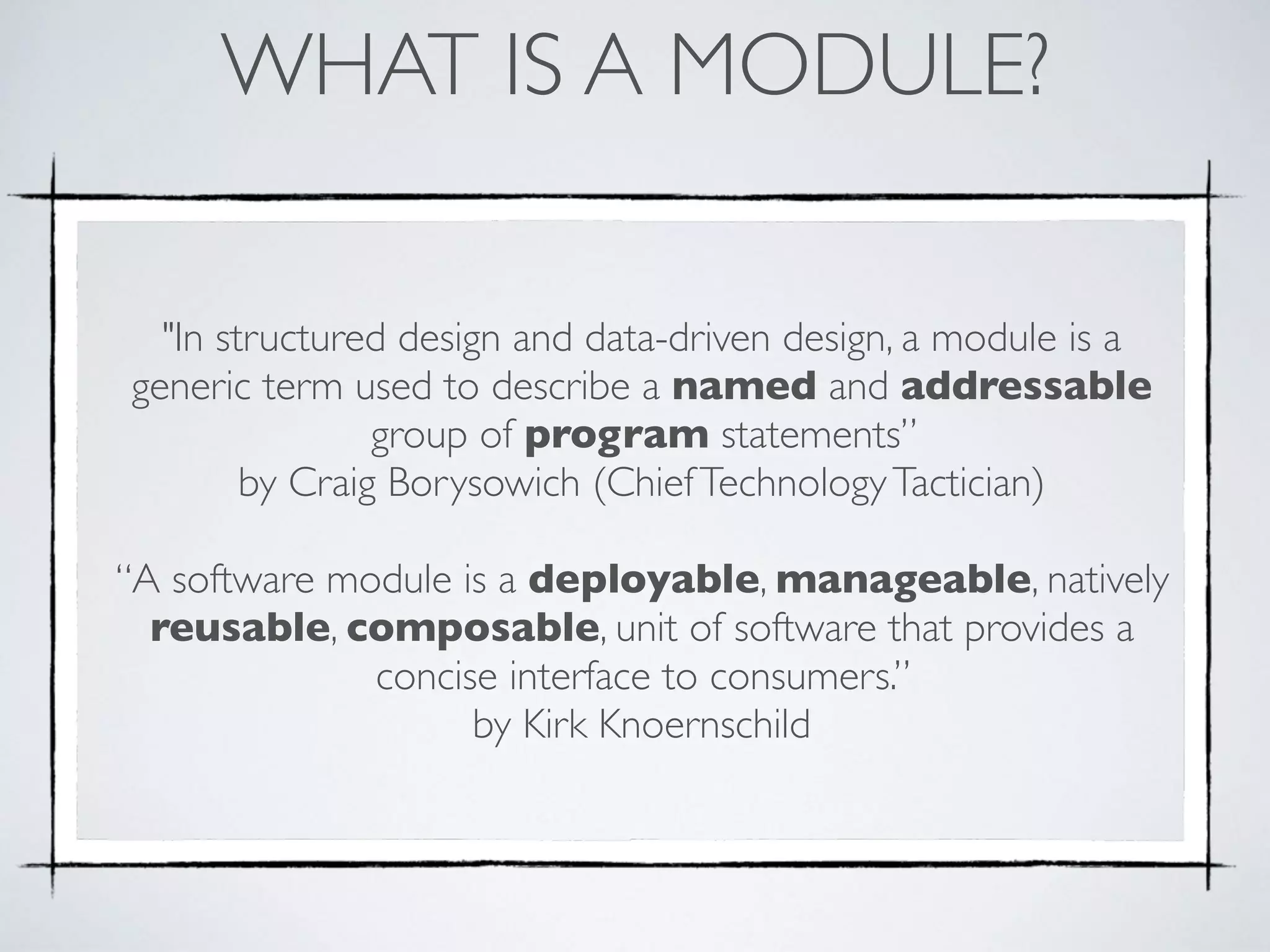 WHAT IS A MODULE?
"In structured design and data-driven design, a module is a
generic term used to describe a named and addressable
group of program statements”  
by Craig Borysowich (ChiefTechnologyTactician)
“A software module is a deployable, manageable, natively
reusable, composable, unit of software that provides a
concise interface to consumers.”  
by Kirk Knoernschild
 