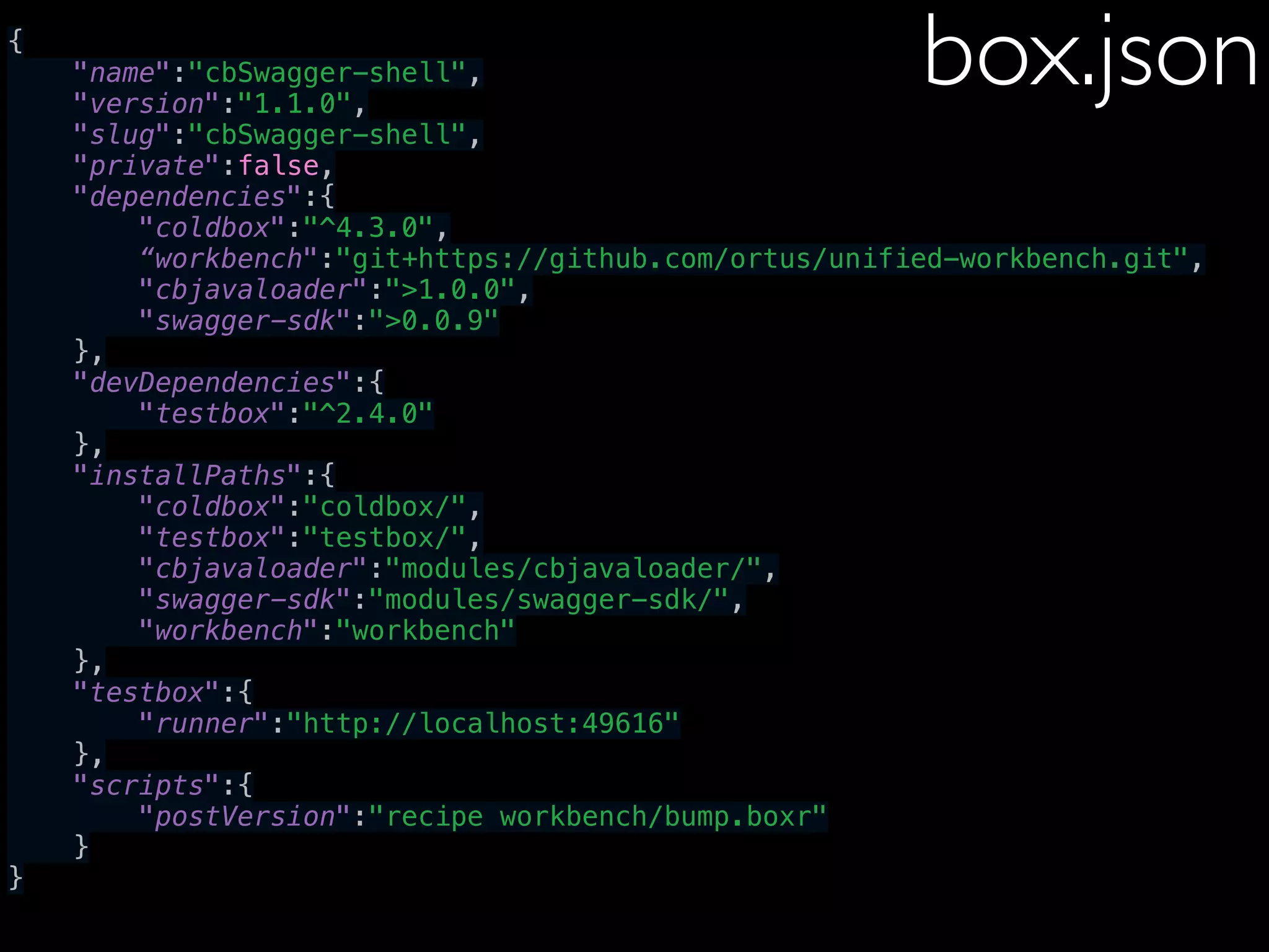 {
"name":"cbSwagger-shell",
"version":"1.1.0",
"slug":"cbSwagger-shell",
"private":false,
"dependencies":{
"coldbox":"^4.3.0",
“workbench":"git+https://github.com/ortus/unified-workbench.git",
"cbjavaloader":">1.0.0",
"swagger-sdk":">0.0.9"
},
"devDependencies":{
"testbox":"^2.4.0"
},
"installPaths":{
"coldbox":"coldbox/",
"testbox":"testbox/",
"cbjavaloader":"modules/cbjavaloader/",
"swagger-sdk":"modules/swagger-sdk/",
"workbench":"workbench"
},
"testbox":{
"runner":"http://localhost:49616"
},
"scripts":{
"postVersion":"recipe workbench/bump.boxr"
}
}
box.json
 