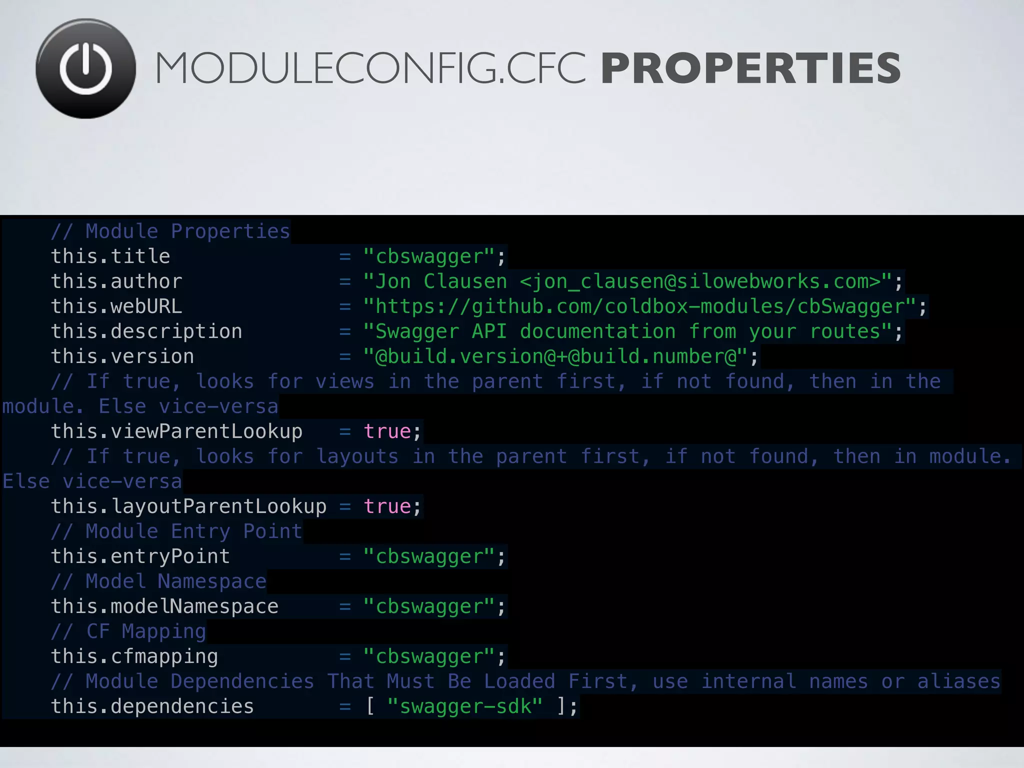 MODULECONFIG.CFC PROPERTIES
// Module Properties
    this.title              = "cbswagger";
    this.author             = "Jon Clausen <jon_clausen@silowebworks.com>";
    this.webURL             = "https://github.com/coldbox-modules/cbSwagger";
    this.description        = "Swagger API documentation from your routes";
    this.version            = "@build.version@+@build.number@";
    // If true, looks for views in the parent first, if not found, then in the
module. Else vice-versa
    this.viewParentLookup   = true;
    // If true, looks for layouts in the parent first, if not found, then in module.
Else vice-versa
    this.layoutParentLookup = true;
    // Module Entry Point
    this.entryPoint         = "cbswagger";
    // Model Namespace
    this.modelNamespace     = "cbswagger";
    // CF Mapping
    this.cfmapping          = "cbswagger";
    // Module Dependencies That Must Be Loaded First, use internal names or aliases
    this.dependencies       = [ "swagger-sdk" ];
 