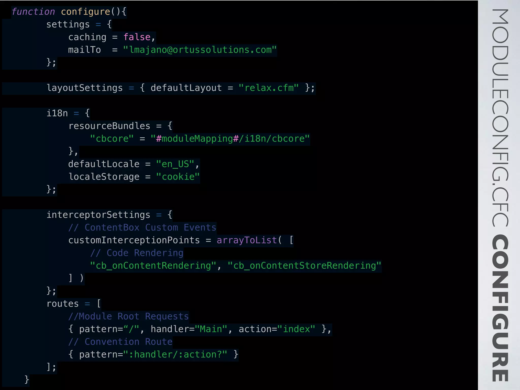 MODULECONFIG.CFCCONFIGURE
function configure(){
        settings = {
            caching = false,
            mailTo = "lmajano@ortussolutions.com"
        };
        layoutSettings = { defaultLayout = "relax.cfm" };
        i18n = {
            resourceBundles = {
                "cbcore" = "#moduleMapping#/i18n/cbcore"
            },
            defaultLocale = "en_US",
            localeStorage = "cookie"
        };
        interceptorSettings = {
            // ContentBox Custom Events
            customInterceptionPoints = arrayToList( [
                // Code Rendering
                "cb_onContentRendering", "cb_onContentStoreRendering"
            ] )
        };
        routes = [
            //Module Root Requests
            { pattern=“/", handler="Main", action="index" },
            // Convention Route
            { pattern=":handler/:action?" }
        ];
    }
 