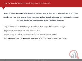 www.marketresearchfuture.com3
Cold Brew Coffee Market Research Report- Forecast to 2025
The globalcoldbrewcoffeemarkethasbeen segmentedonthe basisoftype,category,distributionchannel,and region.
By type,the markethasbeen dividedintoarabica,robusta,andothers.
Intermsofcategory,theglobal coldbrewcoffee markethasbeen bifurcatedintotraditionalanddecaf.
Basedondistributionchannel,the globalcoldbrewcoffeemarkethasbeen classifiedasstore-basedandnon-store-based.
“Taste the market data and market information presented through more than 50market datatables and figures
spreadin 100numbers of pages of the project report.Avail the in-depth table of content TOC &market synopsis
on “Cold Brew Coffee Market Research Report -Global Forecast 2025”
 