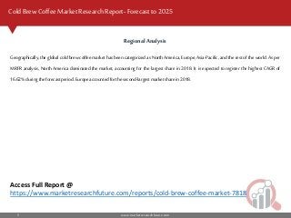 www.marketresearchfuture.com5
Cold Brew Coffee MarketResearch Report- Forecast to 2025
Regional Analysis
Geographically, the global cold brew coffee market has been categorized as North America, Europe, Asia-Pacific, and the rest of the world. As per
MRFR analysis, North America dominated the market, accounting for the largest share in 2018. It is expected to register the highest CAGR of
16.62% duringtheforecastperiod.Europeaccountedforthe second-largestmarketsharein2018.
Access Full Report @
https://www.marketresearchfuture.com/reports/cold-brew-coffee-market-7818
 