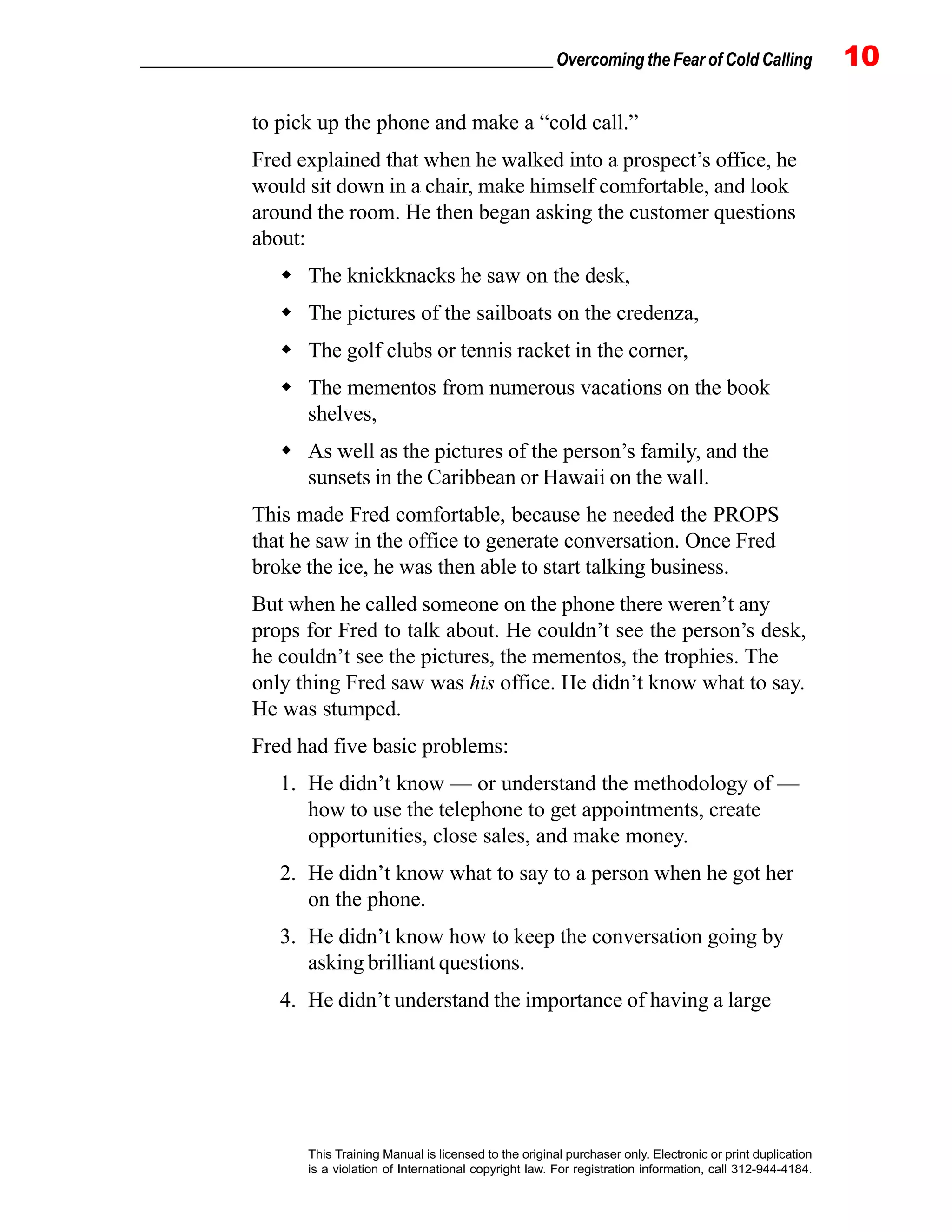 _________________________________________________ Overcoming the Fear of Cold Calling 10
This Training Manual is licensed to the original purchaser only. Electronic or print duplication
is a violation of International copyright law. For registration information, call 312-944-4184.
to pick up the phone and make a “cold call.”
Fred explained that when he walked into a prospect’s office, he
would sit down in a chair, make himself comfortable, and look
around the room. He then began asking the customer questions
about:
The knickknacks he saw on the desk,
The pictures of the sailboats on the credenza,
The golf clubs or tennis racket in the corner,
The mementos from numerous vacations on the book
shelves,
As well as the pictures of the person’s family, and the
sunsets in the Caribbean or Hawaii on the wall.
This made Fred comfortable, because he needed the PROPS
that he saw in the office to generate conversation. Once Fred
broke the ice, he was then able to start talking business.
But when he called someone on the phone there weren’t any
props for Fred to talk about. He couldn’t see the person’s desk,
he couldn’t see the pictures, the mementos, the trophies. The
only thing Fred saw was his office. He didn’t know what to say.
He was stumped.
Fred had five basic problems:
1. He didn’t know — or understand the methodology of —
how to use the telephone to get appointments, create
opportunities, close sales, and make money.
2. He didn’t know what to say to a person when he got her
on the phone.
3. He didn’t know how to keep the conversation going by
asking brilliant questions.
4. He didn’t understand the importance of having a large
 