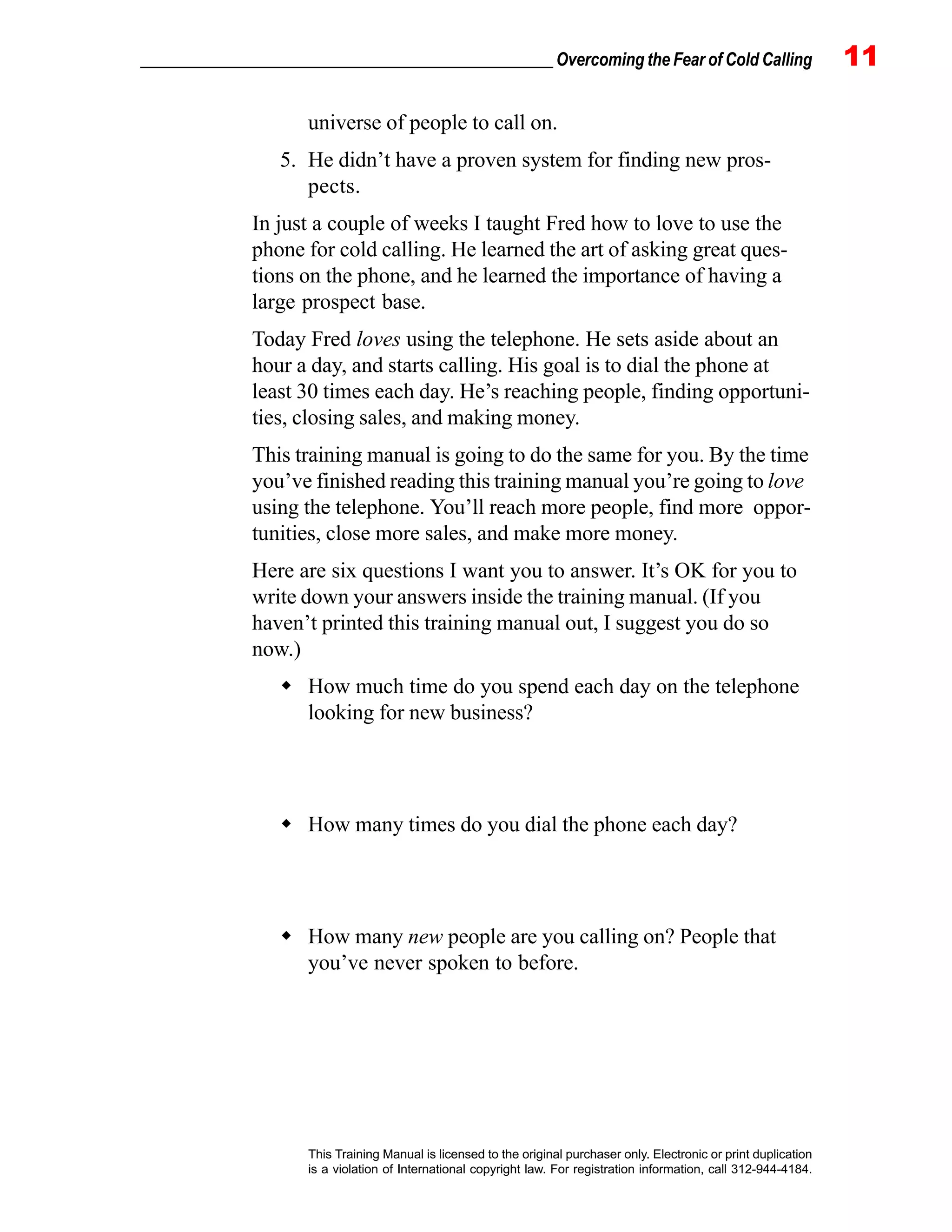 _________________________________________________ Overcoming the Fear of Cold Calling 11
This Training Manual is licensed to the original purchaser only. Electronic or print duplication
is a violation of International copyright law. For registration information, call 312-944-4184.
universe of people to call on.
5. He didn’t have a proven system for finding new pros-
pects.
In just a couple of weeks I taught Fred how to love to use the
phone for cold calling. He learned the art of asking great ques-
tions on the phone, and he learned the importance of having a
large prospect base.
Today Fred loves using the telephone. He sets aside about an
hour a day, and starts calling. His goal is to dial the phone at
least 30 times each day. He’s reaching people, finding opportuni-
ties, closing sales, and making money.
This training manual is going to do the same for you. By the time
you’ve finished reading this training manual you’re going to love
using the telephone. You’ll reach more people, find more oppor-
tunities, close more sales, and make more money.
Here are six questions I want you to answer. It’s OK for you to
write down your answers inside the training manual. (If you
haven’t printed this training manual out, I suggest you do so
now.)
How much time do you spend each day on the telephone
looking for new business?
How many times do you dial the phone each day?
How many new people are you calling on? People that
you’ve never spoken to before.
 