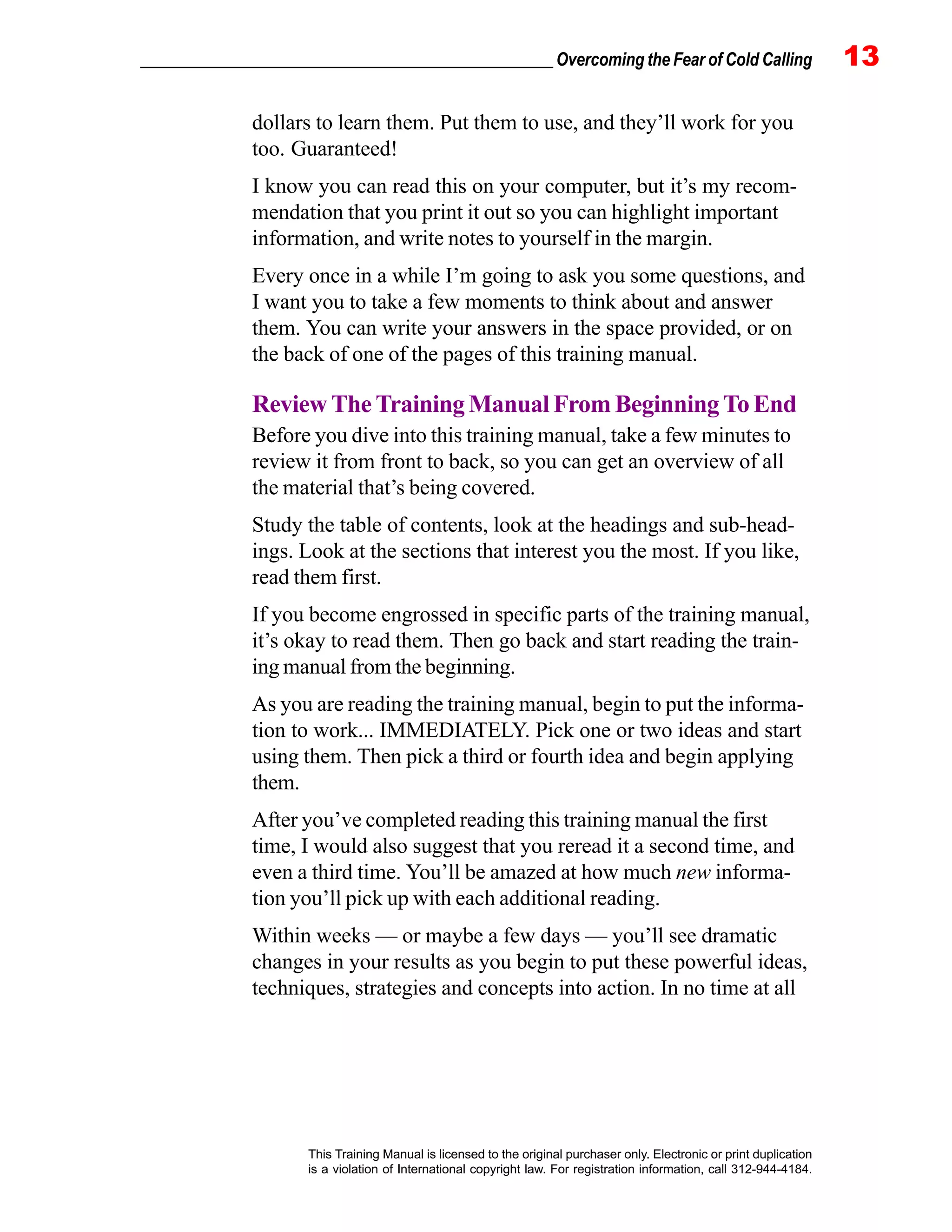 _________________________________________________ Overcoming the Fear of Cold Calling 13
This Training Manual is licensed to the original purchaser only. Electronic or print duplication
is a violation of International copyright law. For registration information, call 312-944-4184.
dollars to learn them. Put them to use, and they’ll work for you
too. Guaranteed!
I know you can read this on your computer, but it’s my recom-
mendation that you print it out so you can highlight important
information, and write notes to yourself in the margin.
Every once in a while I’m going to ask you some questions, and
I want you to take a few moments to think about and answer
them. You can write your answers in the space provided, or on
the back of one of the pages of this training manual.
Review The Training Manual From Beginning To End
Before you dive into this training manual, take a few minutes to
review it from front to back, so you can get an overview of all
the material that’s being covered.
Study the table of contents, look at the headings and sub-head-
ings. Look at the sections that interest you the most. If you like,
read them first.
If you become engrossed in specific parts of the training manual,
it’s okay to read them. Then go back and start reading the train-
ing manual from the beginning.
As you are reading the training manual, begin to put the informa-
tion to work... IMMEDIATELY. Pick one or two ideas and start
using them. Then pick a third or fourth idea and begin applying
them.
After you’ve completed reading this training manual the first
time, I would also suggest that you reread it a second time, and
even a third time. You’ll be amazed at how much new informa-
tion you’ll pick up with each additional reading.
Within weeks — or maybe a few days — you’ll see dramatic
changes in your results as you begin to put these powerful ideas,
techniques, strategies and concepts into action. In no time at all
 