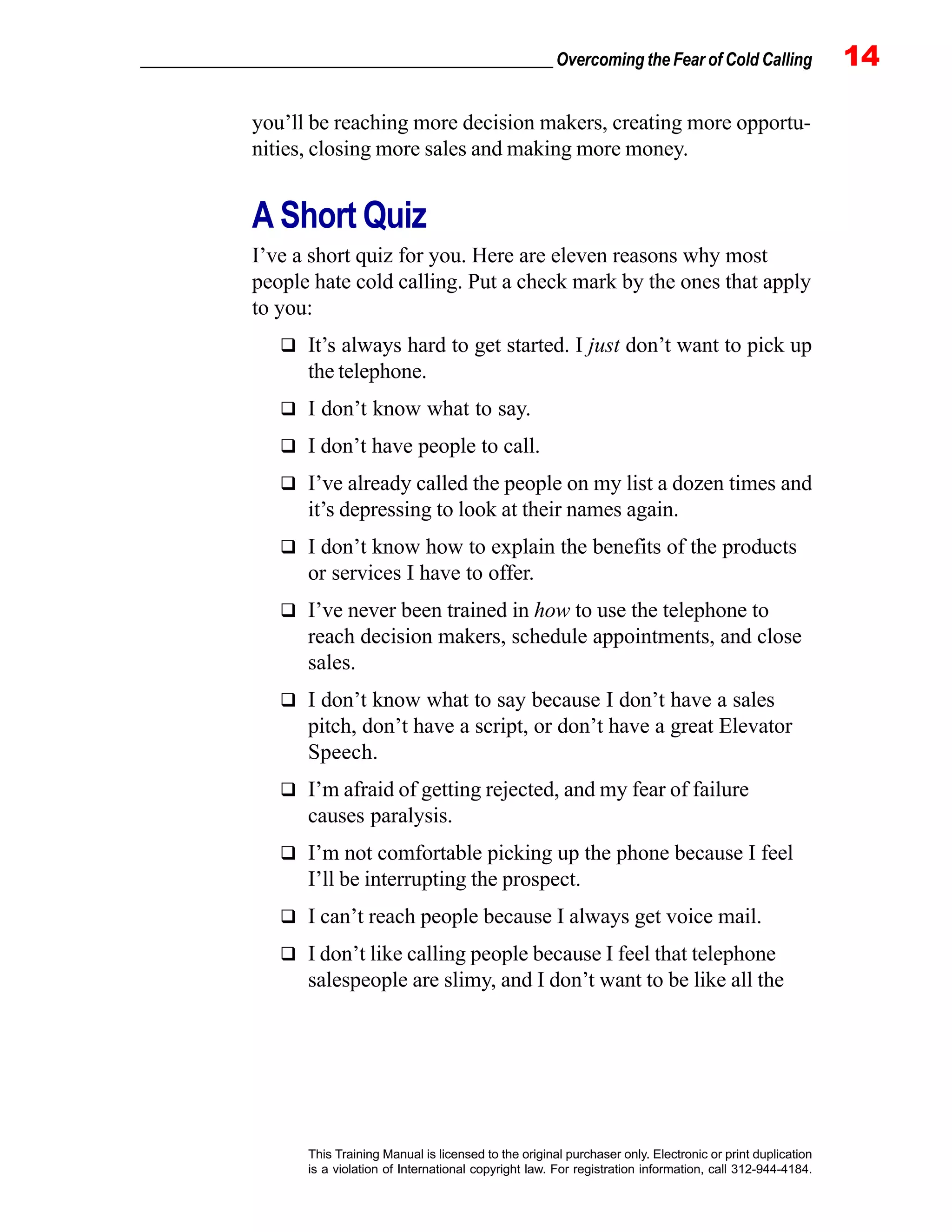 _________________________________________________ Overcoming the Fear of Cold Calling 14
This Training Manual is licensed to the original purchaser only. Electronic or print duplication
is a violation of International copyright law. For registration information, call 312-944-4184.
you’ll be reaching more decision makers, creating more opportu-
nities, closing more sales and making more money.
A Short Quiz
I’ve a short quiz for you. Here are eleven reasons why most
people hate cold calling. Put a check mark by the ones that apply
to you:
It’s always hard to get started. I just don’t want to pick up
the telephone.
I don’t know what to say.
I don’t have people to call.
I’ve already called the people on my list a dozen times and
it’s depressing to look at their names again.
I don’t know how to explain the benefits of the products
or services I have to offer.
I’ve never been trained in how to use the telephone to
reach decision makers, schedule appointments, and close
sales.
I don’t know what to say because I don’t have a sales
pitch, don’t have a script, or don’t have a great Elevator
Speech.
I’m afraid of getting rejected, and my fear of failure
causes paralysis.
I’m not comfortable picking up the phone because I feel
I’ll be interrupting the prospect.
I can’t reach people because I always get voice mail.
I don’t like calling people because I feel that telephone
salespeople are slimy, and I don’t want to be like all the
 