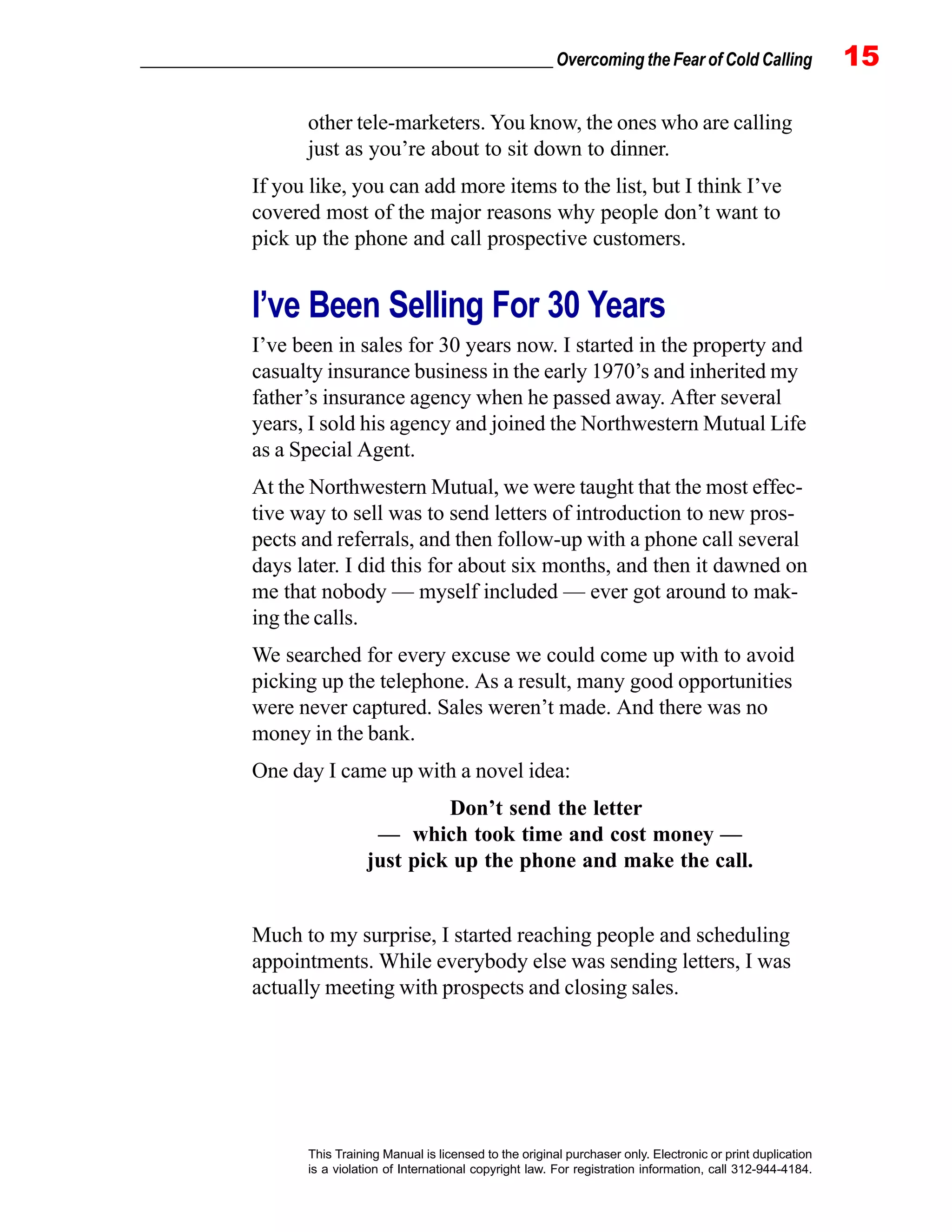 _________________________________________________ Overcoming the Fear of Cold Calling 15
This Training Manual is licensed to the original purchaser only. Electronic or print duplication
is a violation of International copyright law. For registration information, call 312-944-4184.
other tele-marketers. You know, the ones who are calling
just as you’re about to sit down to dinner.
If you like, you can add more items to the list, but I think I’ve
covered most of the major reasons why people don’t want to
pick up the phone and call prospective customers.
I’ve Been Selling For 30 Years
I’ve been in sales for 30 years now. I started in the property and
casualty insurance business in the early 1970’s and inherited my
father’s insurance agency when he passed away. After several
years, I sold his agency and joined the Northwestern Mutual Life
as a Special Agent.
At the Northwestern Mutual, we were taught that the most effec-
tive way to sell was to send letters of introduction to new pros-
pects and referrals, and then follow-up with a phone call several
days later. I did this for about six months, and then it dawned on
me that nobody — myself included — ever got around to mak-
ing the calls.
We searched for every excuse we could come up with to avoid
picking up the telephone. As a result, many good opportunities
were never captured. Sales weren’t made. And there was no
money in the bank.
One day I came up with a novel idea:
Don’t send the letter
— which took time and cost money —
just pick up the phone and make the call.
Much to my surprise, I started reaching people and scheduling
appointments. While everybody else was sending letters, I was
actually meeting with prospects and closing sales.
 