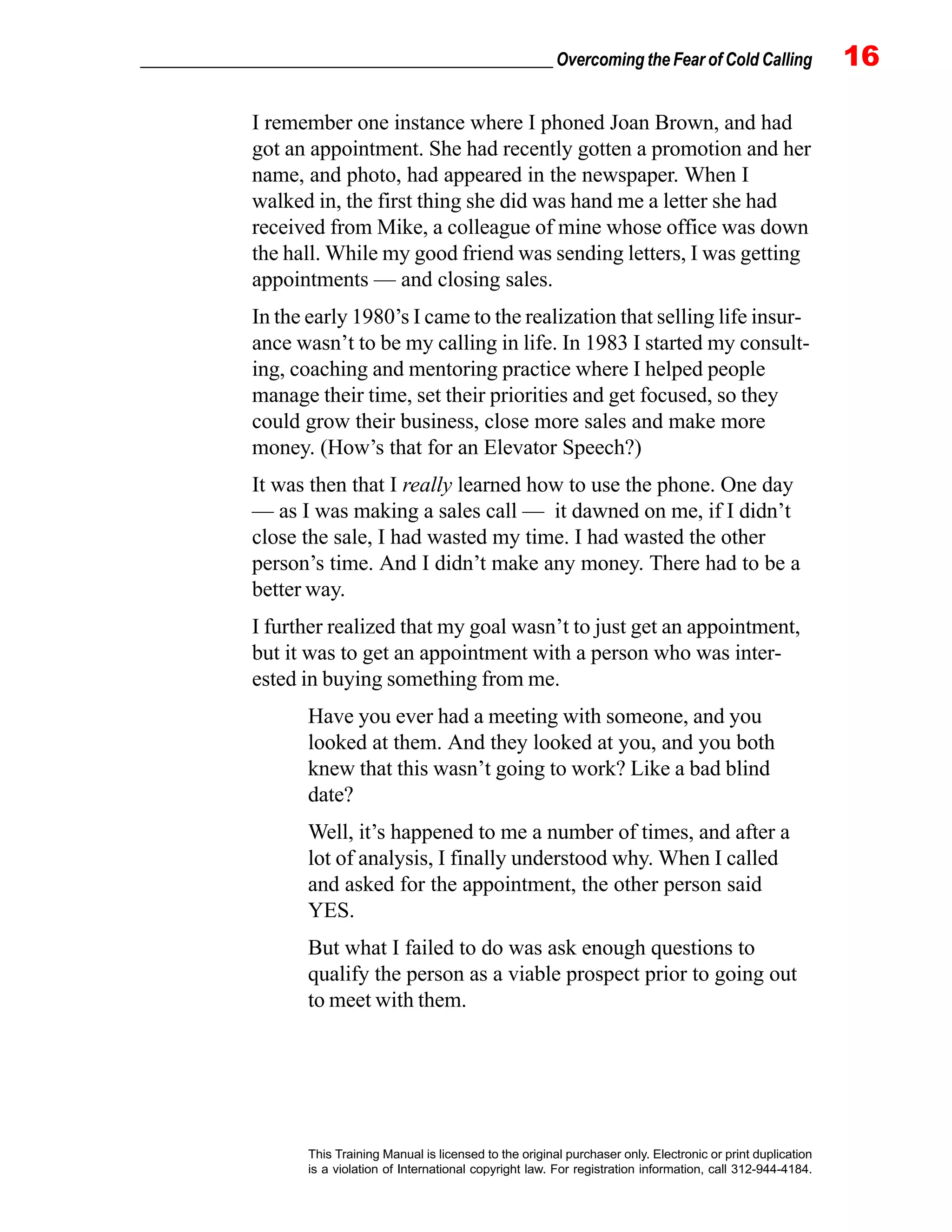 _________________________________________________ Overcoming the Fear of Cold Calling 16
This Training Manual is licensed to the original purchaser only. Electronic or print duplication
is a violation of International copyright law. For registration information, call 312-944-4184.
I remember one instance where I phoned Joan Brown, and had
got an appointment. She had recently gotten a promotion and her
name, and photo, had appeared in the newspaper. When I
walked in, the first thing she did was hand me a letter she had
received from Mike, a colleague of mine whose office was down
the hall. While my good friend was sending letters, I was getting
appointments — and closing sales.
In the early 1980’s I came to the realization that selling life insur-
ance wasn’t to be my calling in life. In 1983 I started my consult-
ing, coaching and mentoring practice where I helped people
manage their time, set their priorities and get focused, so they
could grow their business, close more sales and make more
money. (How’s that for an Elevator Speech?)
It was then that I really learned how to use the phone. One day
— as I was making a sales call — it dawned on me, if I didn’t
close the sale, I had wasted my time. I had wasted the other
person’s time. And I didn’t make any money. There had to be a
better way.
I further realized that my goal wasn’t to just get an appointment,
but it was to get an appointment with a person who was inter-
ested in buying something from me.
Have you ever had a meeting with someone, and you
looked at them. And they looked at you, and you both
knew that this wasn’t going to work? Like a bad blind
date?
Well, it’s happened to me a number of times, and after a
lot of analysis, I finally understood why. When I called
and asked for the appointment, the other person said
YES.
But what I failed to do was ask enough questions to
qualify the person as a viable prospect prior to going out
to meet with them.
 