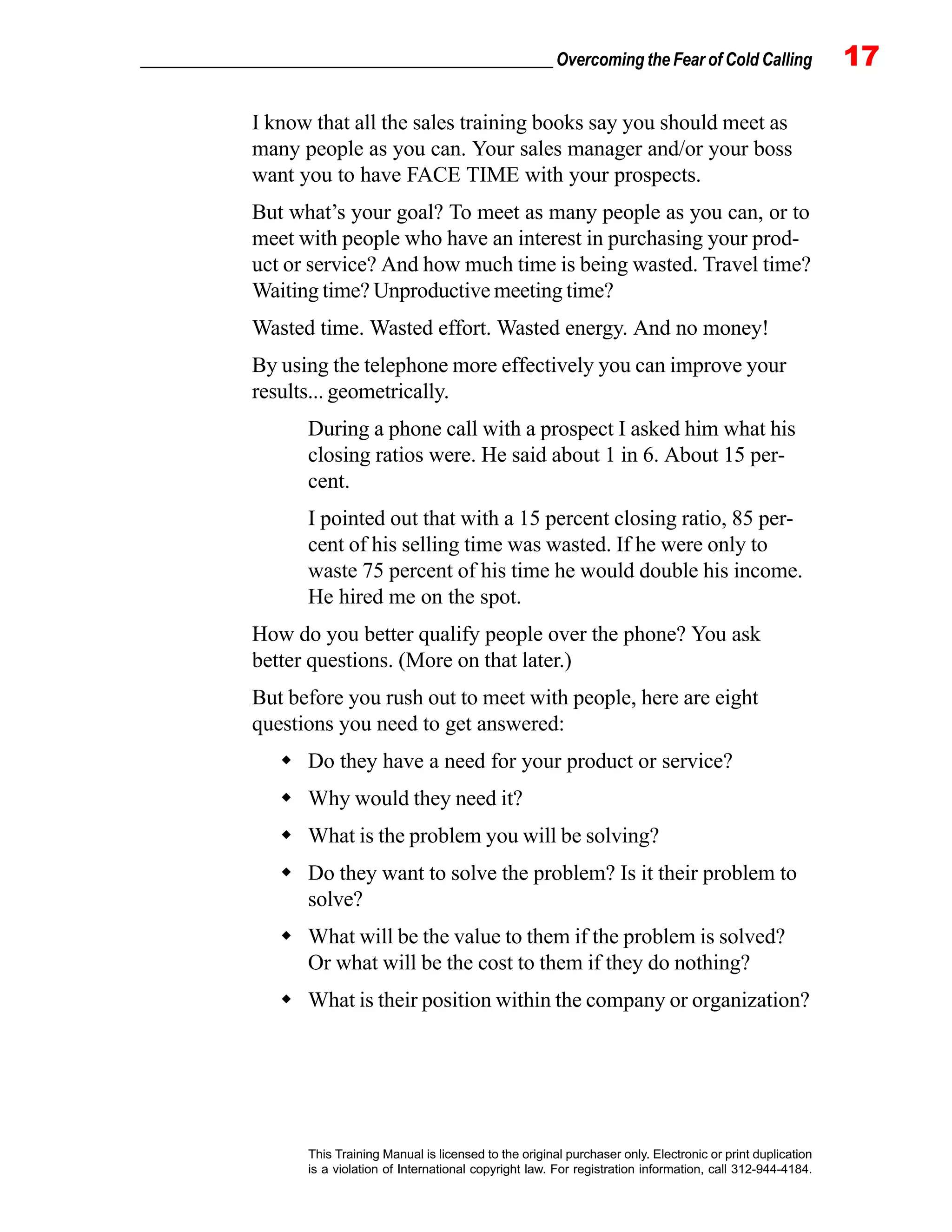 _________________________________________________ Overcoming the Fear of Cold Calling 17
This Training Manual is licensed to the original purchaser only. Electronic or print duplication
is a violation of International copyright law. For registration information, call 312-944-4184.
I know that all the sales training books say you should meet as
many people as you can. Your sales manager and/or your boss
want you to have FACE TIME with your prospects.
But what’s your goal? To meet as many people as you can, or to
meet with people who have an interest in purchasing your prod-
uct or service? And how much time is being wasted. Travel time?
Waiting time? Unproductive meeting time?
Wasted time. Wasted effort. Wasted energy. And no money!
By using the telephone more effectively you can improve your
results... geometrically.
During a phone call with a prospect I asked him what his
closing ratios were. He said about 1 in 6. About 15 per-
cent.
I pointed out that with a 15 percent closing ratio, 85 per-
cent of his selling time was wasted. If he were only to
waste 75 percent of his time he would double his income.
He hired me on the spot.
How do you better qualify people over the phone? You ask
better questions. (More on that later.)
But before you rush out to meet with people, here are eight
questions you need to get answered:
Do they have a need for your product or service?
Why would they need it?
What is the problem you will be solving?
Do they want to solve the problem? Is it their problem to
solve?
What will be the value to them if the problem is solved?
Or what will be the cost to them if they do nothing?
What is their position within the company or organization?
 