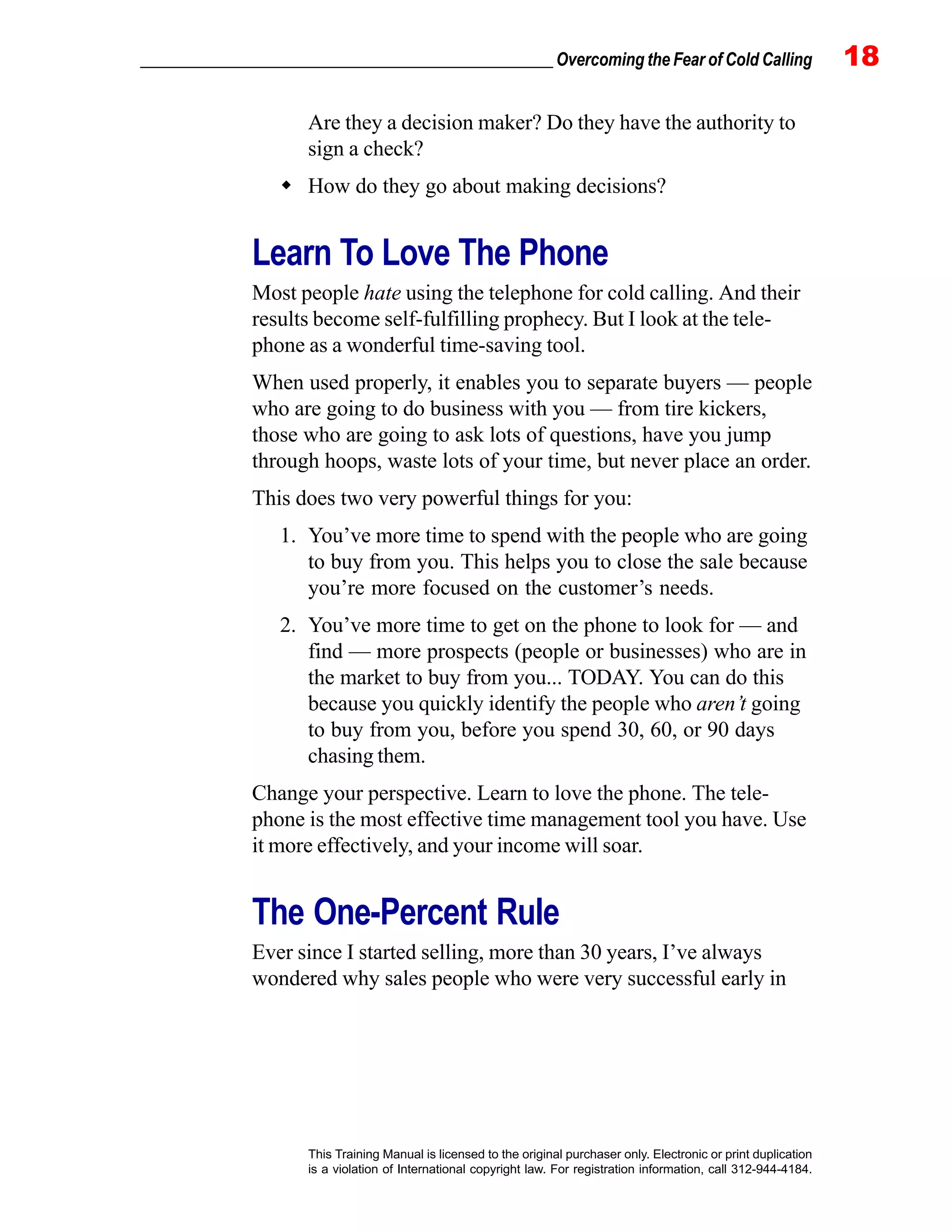 _________________________________________________ Overcoming the Fear of Cold Calling 18
This Training Manual is licensed to the original purchaser only. Electronic or print duplication
is a violation of International copyright law. For registration information, call 312-944-4184.
Are they a decision maker? Do they have the authority to
sign a check?
How do they go about making decisions?
Learn To Love The Phone
Most people hate using the telephone for cold calling. And their
results become self-fulfilling prophecy. But I look at the tele-
phone as a wonderful time-saving tool.
When used properly, it enables you to separate buyers — people
who are going to do business with you — from tire kickers,
those who are going to ask lots of questions, have you jump
through hoops, waste lots of your time, but never place an order.
This does two very powerful things for you:
1. You’ve more time to spend with the people who are going
to buy from you. This helps you to close the sale because
you’re more focused on the customer’s needs.
2. You’ve more time to get on the phone to look for — and
find — more prospects (people or businesses) who are in
the market to buy from you... TODAY. You can do this
because you quickly identify the people who aren’t going
to buy from you, before you spend 30, 60, or 90 days
chasing them.
Change your perspective. Learn to love the phone. The tele-
phone is the most effective time management tool you have. Use
it more effectively, and your income will soar.
The One-Percent Rule
Ever since I started selling, more than 30 years, I’ve always
wondered why sales people who were very successful early in
 