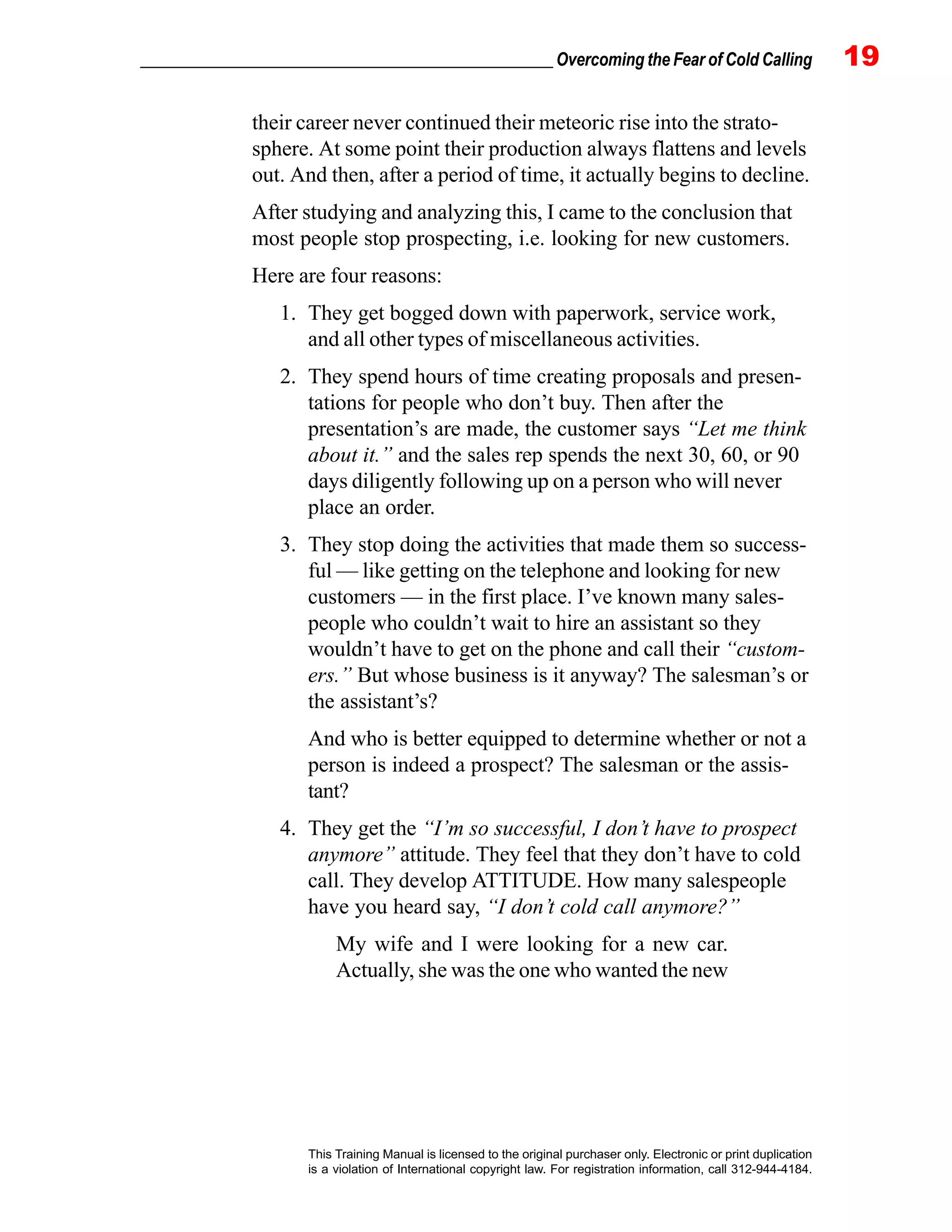 _________________________________________________ Overcoming the Fear of Cold Calling 19
This Training Manual is licensed to the original purchaser only. Electronic or print duplication
is a violation of International copyright law. For registration information, call 312-944-4184.
their career never continued their meteoric rise into the strato-
sphere. At some point their production always flattens and levels
out. And then, after a period of time, it actually begins to decline.
After studying and analyzing this, I came to the conclusion that
most people stop prospecting, i.e. looking for new customers.
Here are four reasons:
1. They get bogged down with paperwork, service work,
and all other types of miscellaneous activities.
2. They spend hours of time creating proposals and presen-
tations for people who don’t buy. Then after the
presentation’s are made, the customer says “Let me think
about it.” and the sales rep spends the next 30, 60, or 90
days diligently following up on a person who will never
place an order.
3. They stop doing the activities that made them so success-
ful — like getting on the telephone and looking for new
customers — in the first place. I’ve known many sales-
people who couldn’t wait to hire an assistant so they
wouldn’t have to get on the phone and call their “custom-
ers.” But whose business is it anyway? The salesman’s or
the assistant’s?
And who is better equipped to determine whether or not a
person is indeed a prospect? The salesman or the assis-
tant?
4. They get the “I’m so successful, I don’t have to prospect
anymore” attitude. They feel that they don’t have to cold
call. They develop ATTITUDE. How many salespeople
have you heard say, “I don’t cold call anymore?”
My wife and I were looking for a new car.
Actually, she was the one who wanted the new
 