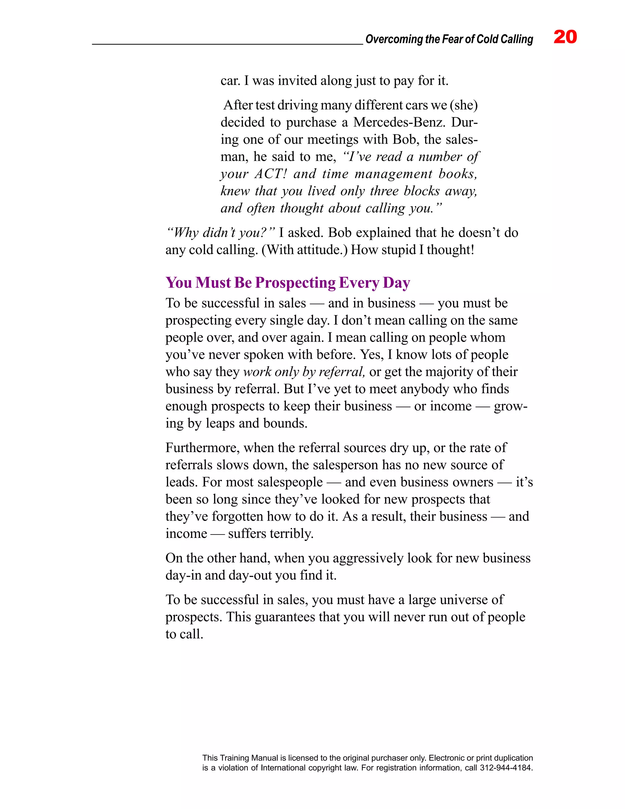 _________________________________________________ Overcoming the Fear of Cold Calling 20
This Training Manual is licensed to the original purchaser only. Electronic or print duplication
is a violation of International copyright law. For registration information, call 312-944-4184.
car. I was invited along just to pay for it.
After test driving many different cars we (she)
decided to purchase a Mercedes-Benz. Dur-
ing one of our meetings with Bob, the sales-
man, he said to me, “I’ve read a number of
your ACT! and time management books,
knew that you lived only three blocks away,
and often thought about calling you.”
“Why didn’t you?” I asked. Bob explained that he doesn’t do
any cold calling. (With attitude.) How stupid I thought!
You Must Be Prospecting Every Day
To be successful in sales — and in business — you must be
prospecting every single day. I don’t mean calling on the same
people over, and over again. I mean calling on people whom
you’ve never spoken with before. Yes, I know lots of people
who say they work only by referral, or get the majority of their
business by referral. But I’ve yet to meet anybody who finds
enough prospects to keep their business — or income — grow-
ing by leaps and bounds.
Furthermore, when the referral sources dry up, or the rate of
referrals slows down, the salesperson has no new source of
leads. For most salespeople — and even business owners — it’s
been so long since they’ve looked for new prospects that
they’ve forgotten how to do it. As a result, their business — and
income — suffers terribly.
On the other hand, when you aggressively look for new business
day-in and day-out you find it.
To be successful in sales, you must have a large universe of
prospects. This guarantees that you will never run out of people
to call.
 