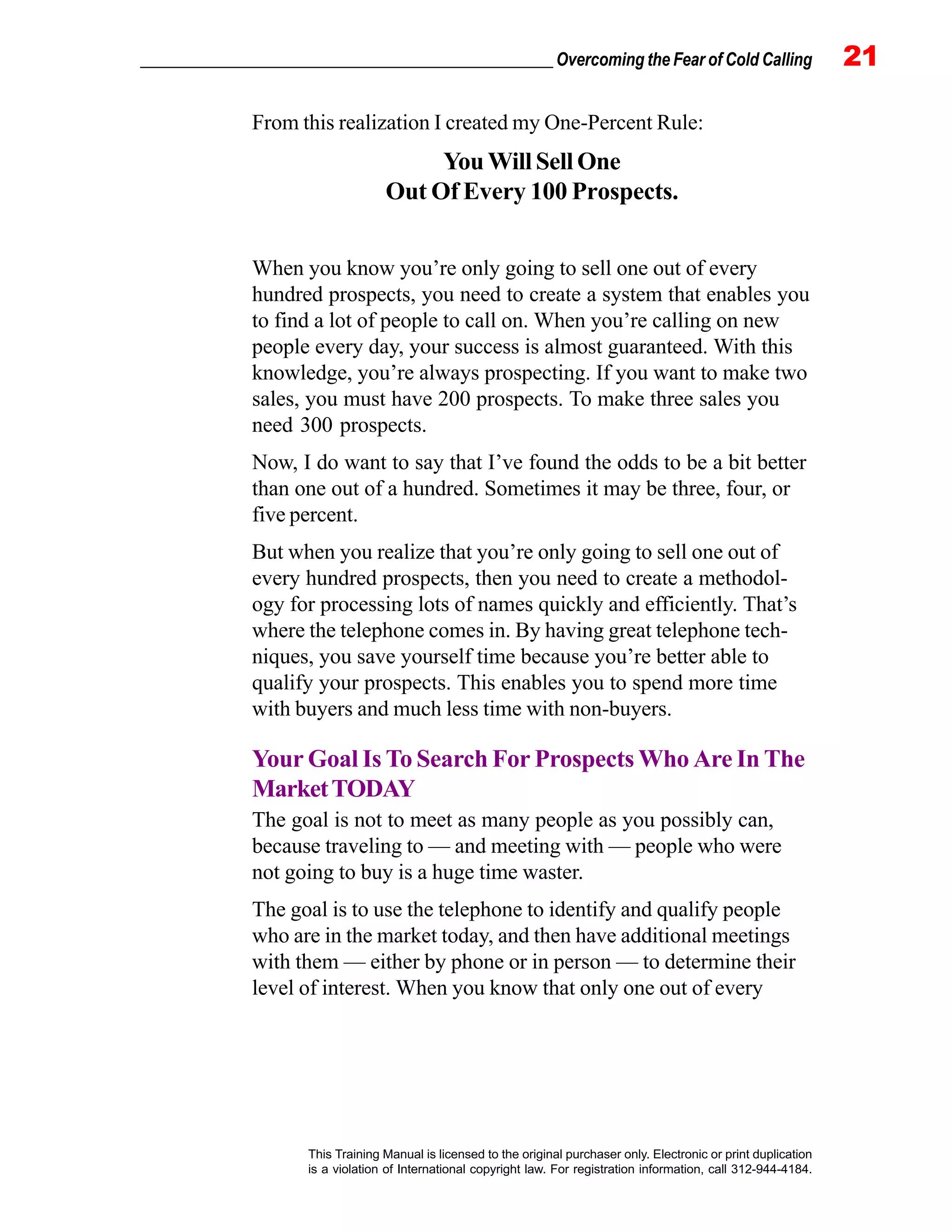 _________________________________________________ Overcoming the Fear of Cold Calling 21
This Training Manual is licensed to the original purchaser only. Electronic or print duplication
is a violation of International copyright law. For registration information, call 312-944-4184.
From this realization I created my One-Percent Rule:
You Will Sell One
Out Of Every 100 Prospects.
When you know you’re only going to sell one out of every
hundred prospects, you need to create a system that enables you
to find a lot of people to call on. When you’re calling on new
people every day, your success is almost guaranteed. With this
knowledge, you’re always prospecting. If you want to make two
sales, you must have 200 prospects. To make three sales you
need 300 prospects.
Now, I do want to say that I’ve found the odds to be a bit better
than one out of a hundred. Sometimes it may be three, four, or
five percent.
But when you realize that you’re only going to sell one out of
every hundred prospects, then you need to create a methodol-
ogy for processing lots of names quickly and efficiently. That’s
where the telephone comes in. By having great telephone tech-
niques, you save yourself time because you’re better able to
qualify your prospects. This enables you to spend more time
with buyers and much less time with non-buyers.
Your Goal Is To Search For Prospects Who Are In The
MarketTODAY
The goal is not to meet as many people as you possibly can,
because traveling to — and meeting with — people who were
not going to buy is a huge time waster.
The goal is to use the telephone to identify and qualify people
who are in the market today, and then have additional meetings
with them — either by phone or in person — to determine their
level of interest. When you know that only one out of every
 
