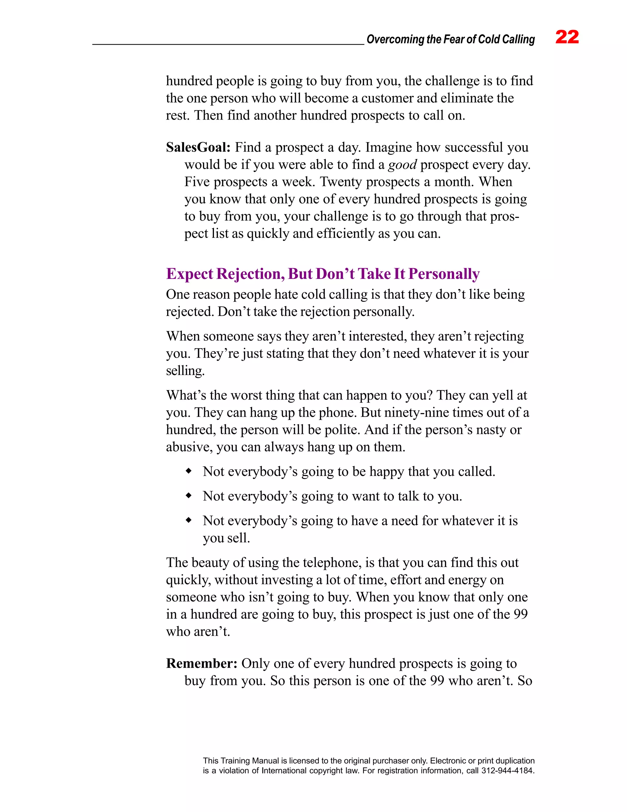 _________________________________________________ Overcoming the Fear of Cold Calling 22
This Training Manual is licensed to the original purchaser only. Electronic or print duplication
is a violation of International copyright law. For registration information, call 312-944-4184.
hundred people is going to buy from you, the challenge is to find
the one person who will become a customer and eliminate the
rest. Then find another hundred prospects to call on.
SalesGoal: Find a prospect a day. Imagine how successful you
would be if you were able to find a good prospect every day.
Five prospects a week. Twenty prospects a month. When
you know that only one of every hundred prospects is going
to buy from you, your challenge is to go through that pros-
pect list as quickly and efficiently as you can.
Expect Rejection, But Don’t Take It Personally
One reason people hate cold calling is that they don’t like being
rejected. Don’t take the rejection personally.
When someone says they aren’t interested, they aren’t rejecting
you. They’re just stating that they don’t need whatever it is your
selling.
What’s the worst thing that can happen to you? They can yell at
you. They can hang up the phone. But ninety-nine times out of a
hundred, the person will be polite. And if the person’s nasty or
abusive, you can always hang up on them.
Not everybody’s going to be happy that you called.
Not everybody’s going to want to talk to you.
Not everybody’s going to have a need for whatever it is
you sell.
The beauty of using the telephone, is that you can find this out
quickly, without investing a lot of time, effort and energy on
someone who isn’t going to buy. When you know that only one
in a hundred are going to buy, this prospect is just one of the 99
who aren’t.
Remember: Only one of every hundred prospects is going to
buy from you. So this person is one of the 99 who aren’t. So
 