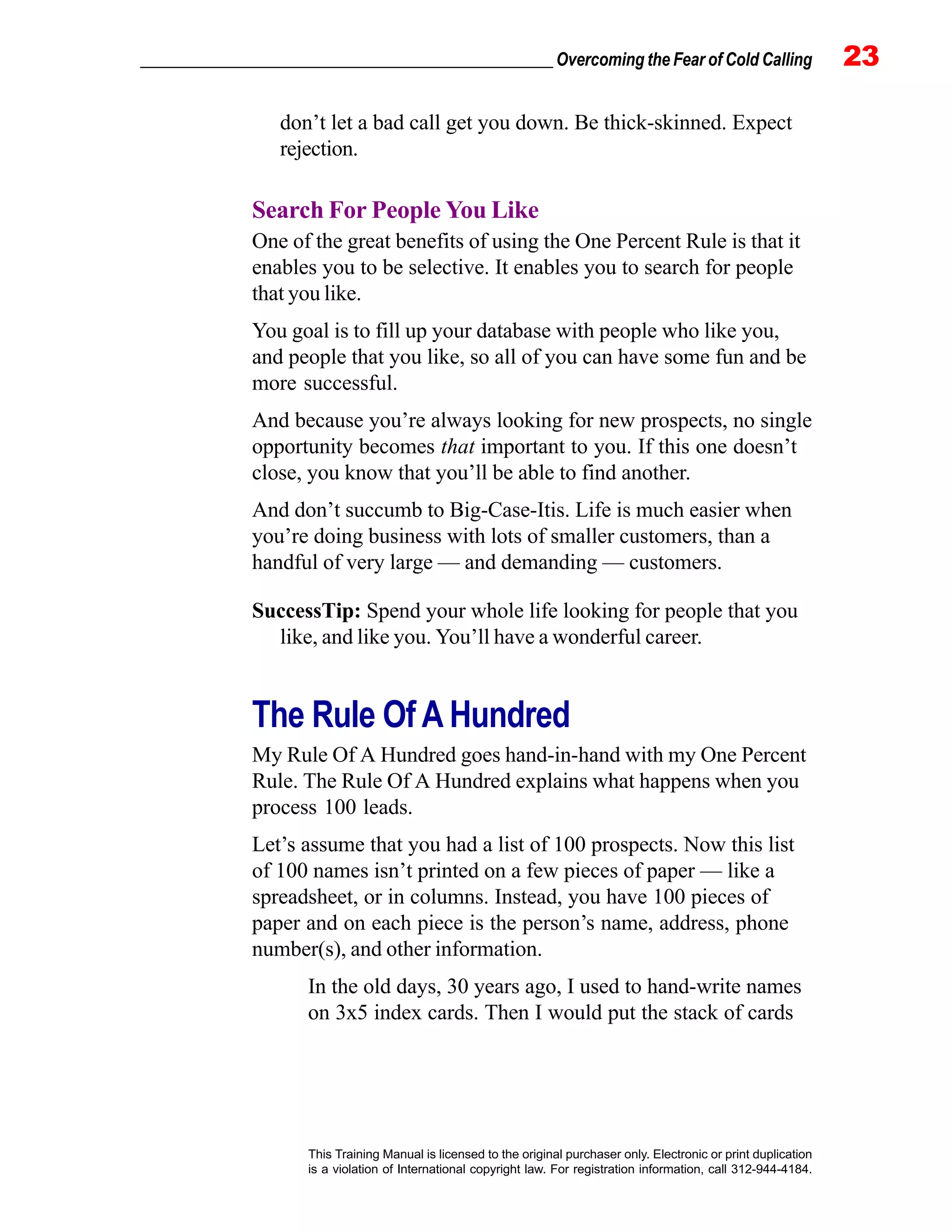 _________________________________________________ Overcoming the Fear of Cold Calling 23
This Training Manual is licensed to the original purchaser only. Electronic or print duplication
is a violation of International copyright law. For registration information, call 312-944-4184.
don’t let a bad call get you down. Be thick-skinned. Expect
rejection.
Search For People You Like
One of the great benefits of using the One Percent Rule is that it
enables you to be selective. It enables you to search for people
that you like.
You goal is to fill up your database with people who like you,
and people that you like, so all of you can have some fun and be
more successful.
And because you’re always looking for new prospects, no single
opportunity becomes that important to you. If this one doesn’t
close, you know that you’ll be able to find another.
And don’t succumb to Big-Case-Itis. Life is much easier when
you’re doing business with lots of smaller customers, than a
handful of very large — and demanding — customers.
SuccessTip: Spend your whole life looking for people that you
like, and like you. You’ll have a wonderful career.
The Rule Of A Hundred
My Rule Of A Hundred goes hand-in-hand with my One Percent
Rule. The Rule Of A Hundred explains what happens when you
process 100 leads.
Let’s assume that you had a list of 100 prospects. Now this list
of 100 names isn’t printed on a few pieces of paper — like a
spreadsheet, or in columns. Instead, you have 100 pieces of
paper and on each piece is the person’s name, address, phone
number(s), and other information.
In the old days, 30 years ago, I used to hand-write names
on 3x5 index cards. Then I would put the stack of cards
 