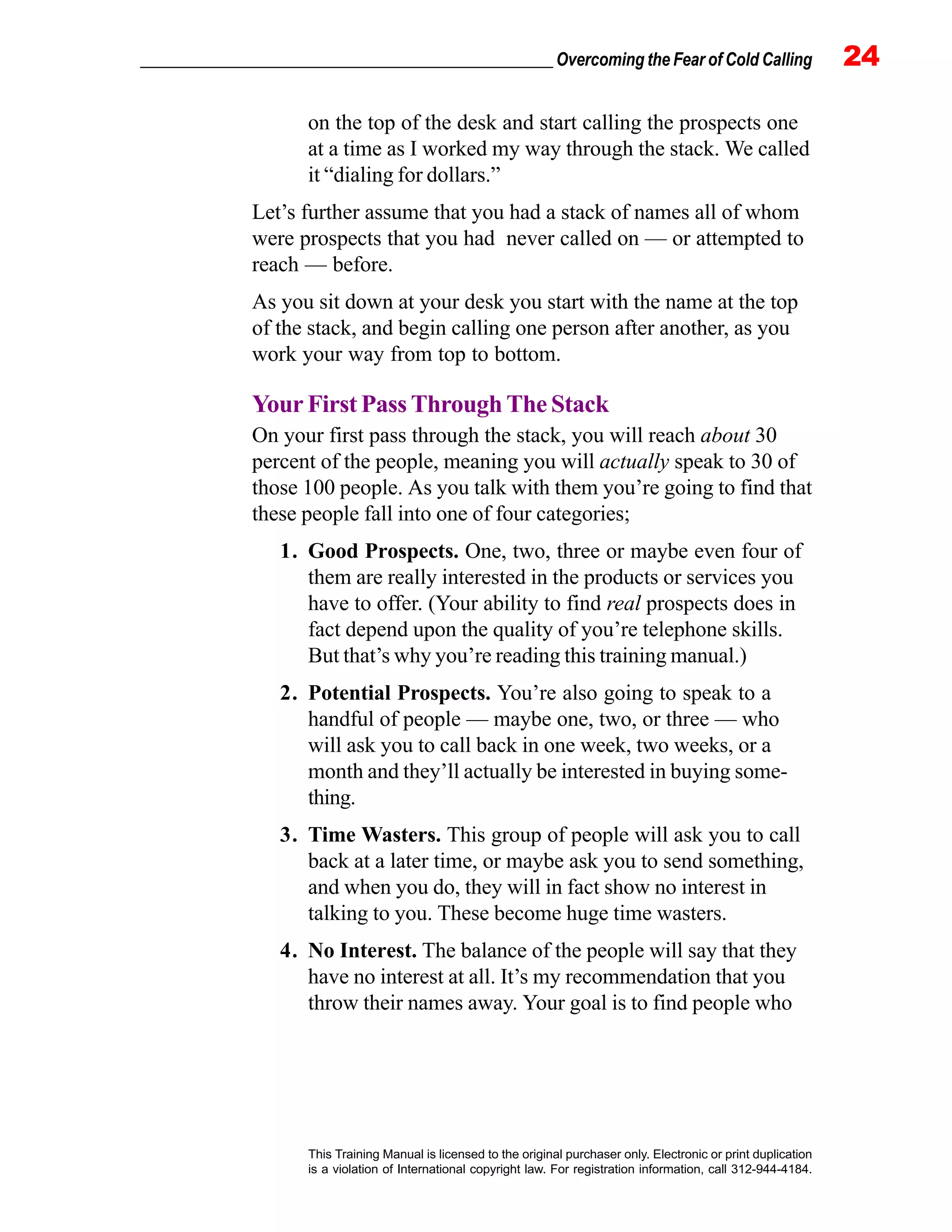 _________________________________________________ Overcoming the Fear of Cold Calling 24
This Training Manual is licensed to the original purchaser only. Electronic or print duplication
is a violation of International copyright law. For registration information, call 312-944-4184.
on the top of the desk and start calling the prospects one
at a time as I worked my way through the stack. We called
it “dialing for dollars.”
Let’s further assume that you had a stack of names all of whom
were prospects that you had never called on — or attempted to
reach — before.
As you sit down at your desk you start with the name at the top
of the stack, and begin calling one person after another, as you
work your way from top to bottom.
Your First Pass Through The Stack
On your first pass through the stack, you will reach about 30
percent of the people, meaning you will actually speak to 30 of
those 100 people. As you talk with them you’re going to find that
these people fall into one of four categories;
1. Good Prospects. One, two, three or maybe even four of
them are really interested in the products or services you
have to offer. (Your ability to find real prospects does in
fact depend upon the quality of you’re telephone skills.
But that’s why you’re reading this training manual.)
2. Potential Prospects. You’re also going to speak to a
handful of people — maybe one, two, or three — who
will ask you to call back in one week, two weeks, or a
month and they’ll actually be interested in buying some-
thing.
3. Time Wasters. This group of people will ask you to call
back at a later time, or maybe ask you to send something,
and when you do, they will in fact show no interest in
talking to you. These become huge time wasters.
4. No Interest. The balance of the people will say that they
have no interest at all. It’s my recommendation that you
throw their names away. Your goal is to find people who
 