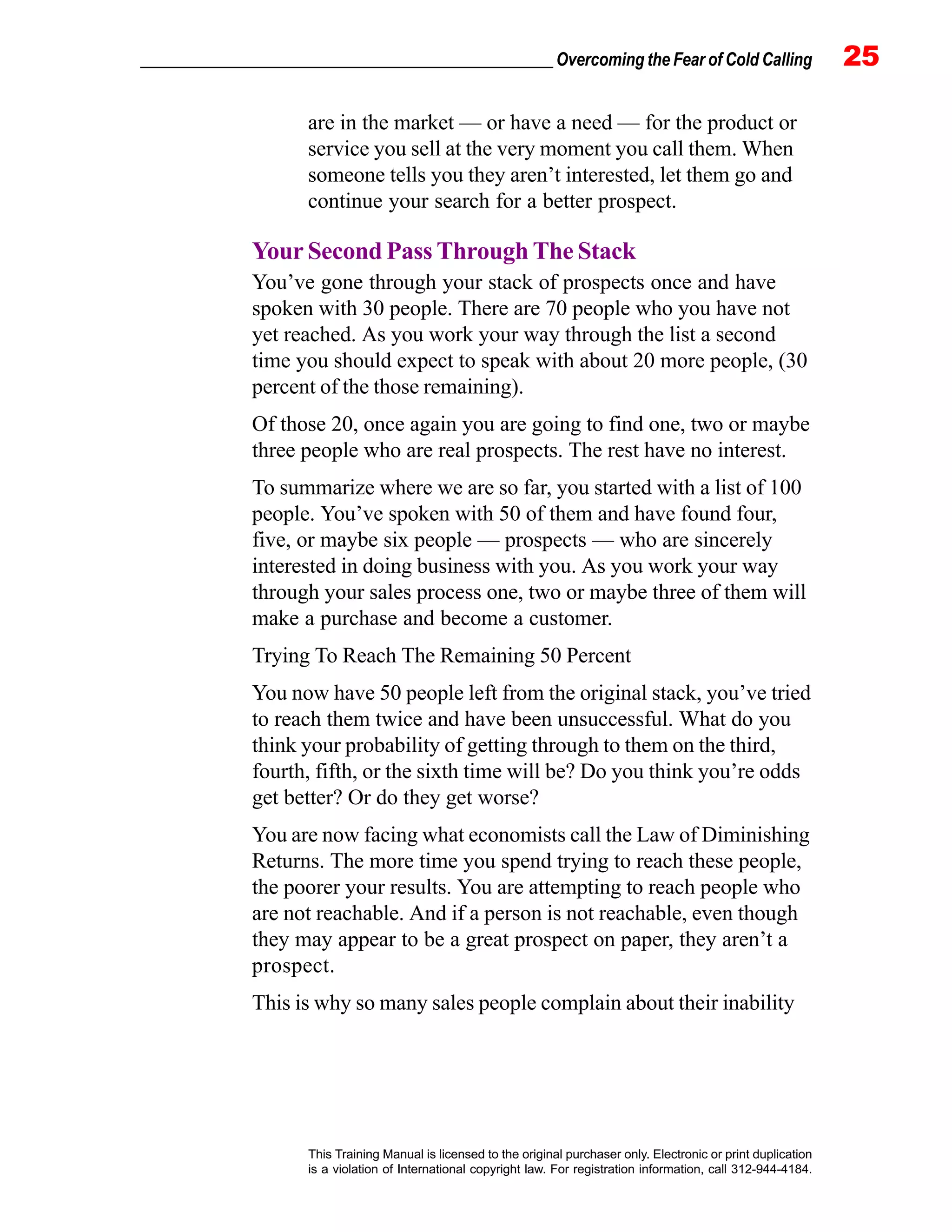 _________________________________________________ Overcoming the Fear of Cold Calling 25
This Training Manual is licensed to the original purchaser only. Electronic or print duplication
is a violation of International copyright law. For registration information, call 312-944-4184.
are in the market — or have a need — for the product or
service you sell at the very moment you call them. When
someone tells you they aren’t interested, let them go and
continue your search for a better prospect.
Your Second Pass Through The Stack
You’ve gone through your stack of prospects once and have
spoken with 30 people. There are 70 people who you have not
yet reached. As you work your way through the list a second
time you should expect to speak with about 20 more people, (30
percent of the those remaining).
Of those 20, once again you are going to find one, two or maybe
three people who are real prospects. The rest have no interest.
To summarize where we are so far, you started with a list of 100
people. You’ve spoken with 50 of them and have found four,
five, or maybe six people — prospects — who are sincerely
interested in doing business with you. As you work your way
through your sales process one, two or maybe three of them will
make a purchase and become a customer.
Trying To Reach The Remaining 50 Percent
You now have 50 people left from the original stack, you’ve tried
to reach them twice and have been unsuccessful. What do you
think your probability of getting through to them on the third,
fourth, fifth, or the sixth time will be? Do you think you’re odds
get better? Or do they get worse?
You are now facing what economists call the Law of Diminishing
Returns. The more time you spend trying to reach these people,
the poorer your results. You are attempting to reach people who
are not reachable. And if a person is not reachable, even though
they may appear to be a great prospect on paper, they aren’t a
prospect.
This is why so many sales people complain about their inability
 
