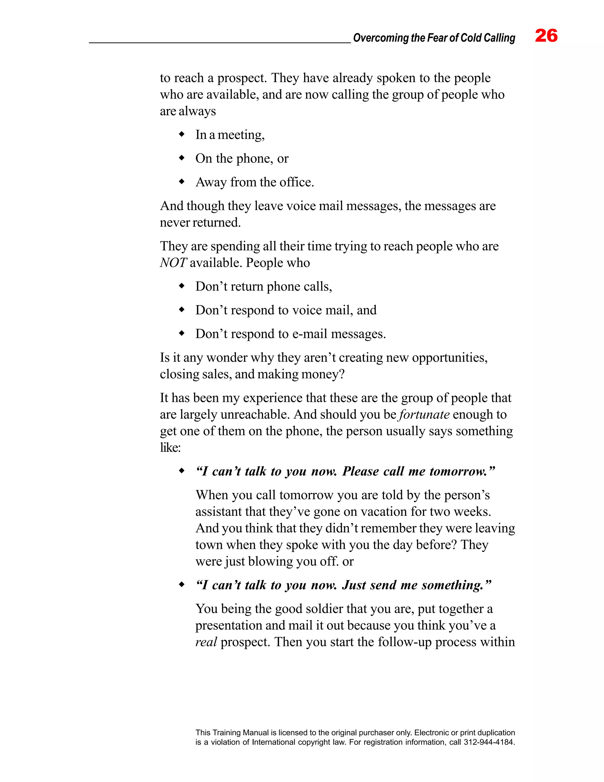 _________________________________________________ Overcoming the Fear of Cold Calling 26
This Training Manual is licensed to the original purchaser only. Electronic or print duplication
is a violation of International copyright law. For registration information, call 312-944-4184.
to reach a prospect. They have already spoken to the people
who are available, and are now calling the group of people who
are always
In a meeting,
On the phone, or
Away from the office.
And though they leave voice mail messages, the messages are
never returned.
They are spending all their time trying to reach people who are
NOT available. People who
Don’t return phone calls,
Don’t respond to voice mail, and
Don’t respond to e-mail messages.
Is it any wonder why they aren’t creating new opportunities,
closing sales, and making money?
It has been my experience that these are the group of people that
are largely unreachable. And should you be fortunate enough to
get one of them on the phone, the person usually says something
like:
“I can’t talk to you now. Please call me tomorrow.”
When you call tomorrow you are told by the person’s
assistant that they’ve gone on vacation for two weeks.
And you think that they didn’t remember they were leaving
town when they spoke with you the day before? They
were just blowing you off. or
“I can’t talk to you now. Just send me something.”
You being the good soldier that you are, put together a
presentation and mail it out because you think you’ve a
real prospect. Then you start the follow-up process within
 