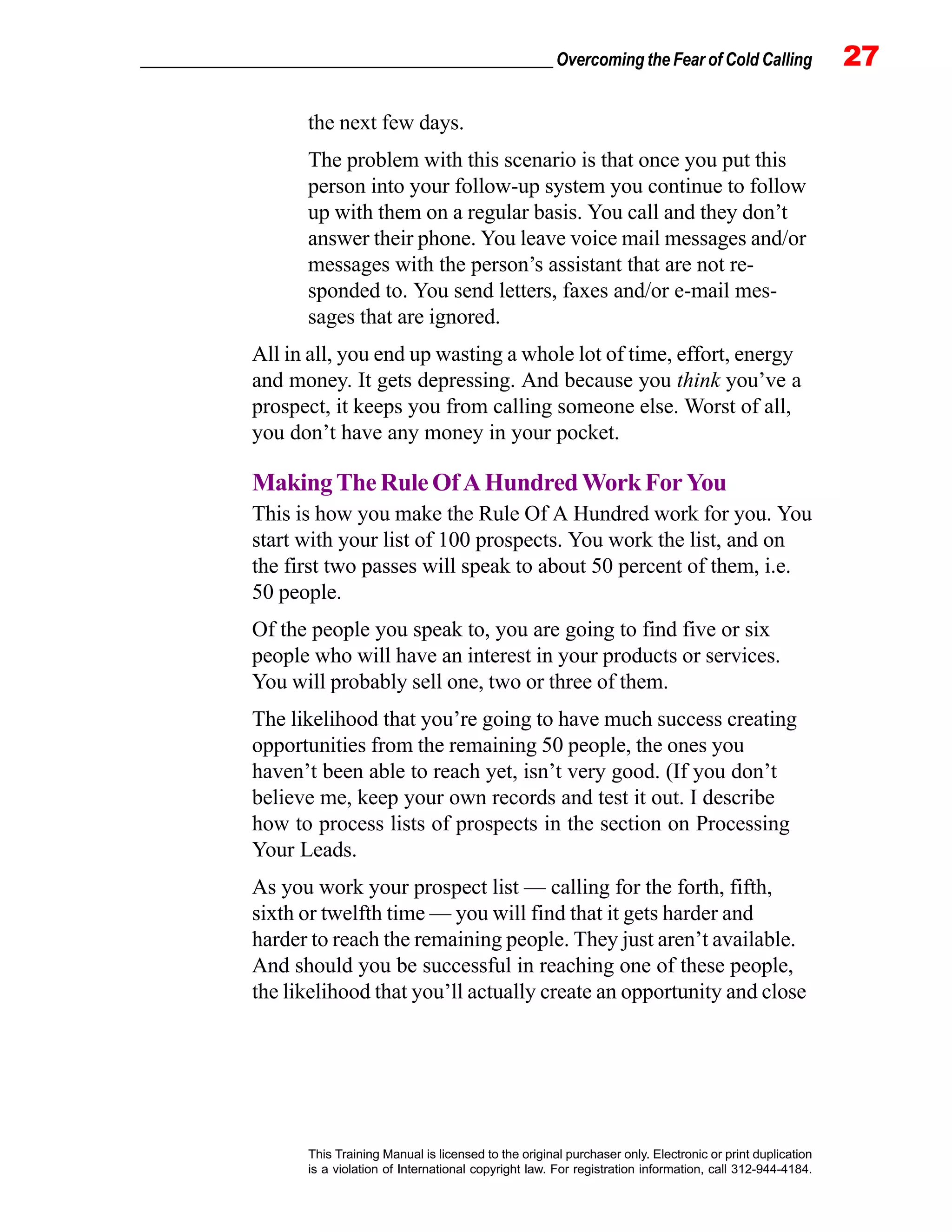 _________________________________________________ Overcoming the Fear of Cold Calling 27
This Training Manual is licensed to the original purchaser only. Electronic or print duplication
is a violation of International copyright law. For registration information, call 312-944-4184.
the next few days.
The problem with this scenario is that once you put this
person into your follow-up system you continue to follow
up with them on a regular basis. You call and they don’t
answer their phone. You leave voice mail messages and/or
messages with the person’s assistant that are not re-
sponded to. You send letters, faxes and/or e-mail mes-
sages that are ignored.
All in all, you end up wasting a whole lot of time, effort, energy
and money. It gets depressing. And because you think you’ve a
prospect, it keeps you from calling someone else. Worst of all,
you don’t have any money in your pocket.
MakingTheRuleOfAHundredWorkForYou
This is how you make the Rule Of A Hundred work for you. You
start with your list of 100 prospects. You work the list, and on
the first two passes will speak to about 50 percent of them, i.e.
50 people.
Of the people you speak to, you are going to find five or six
people who will have an interest in your products or services.
You will probably sell one, two or three of them.
The likelihood that you’re going to have much success creating
opportunities from the remaining 50 people, the ones you
haven’t been able to reach yet, isn’t very good. (If you don’t
believe me, keep your own records and test it out. I describe
how to process lists of prospects in the section on Processing
Your Leads.
As you work your prospect list — calling for the forth, fifth,
sixth or twelfth time — you will find that it gets harder and
harder to reach the remaining people. They just aren’t available.
And should you be successful in reaching one of these people,
the likelihood that you’ll actually create an opportunity and close
 