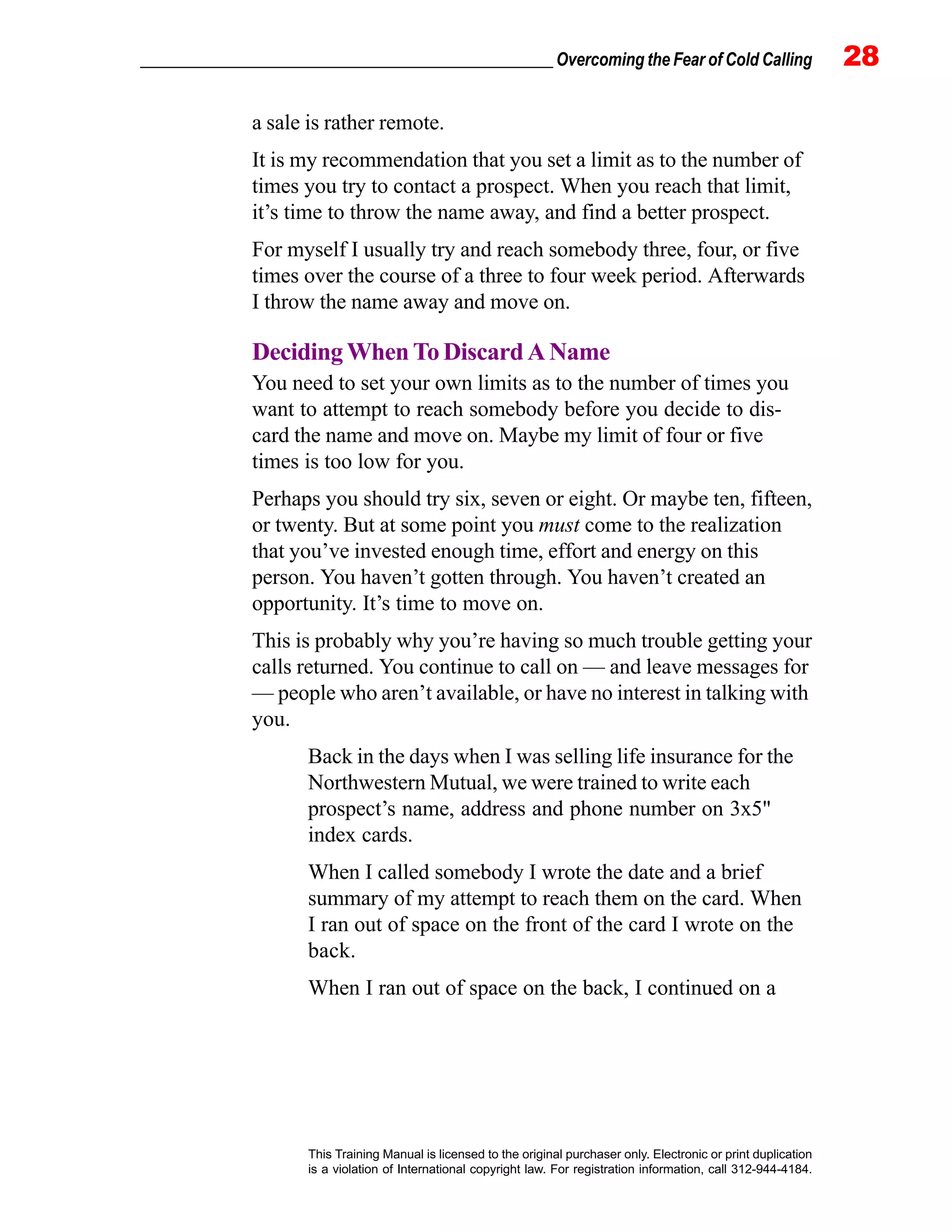 _________________________________________________ Overcoming the Fear of Cold Calling 28
This Training Manual is licensed to the original purchaser only. Electronic or print duplication
is a violation of International copyright law. For registration information, call 312-944-4184.
a sale is rather remote.
It is my recommendation that you set a limit as to the number of
times you try to contact a prospect. When you reach that limit,
it’s time to throw the name away, and find a better prospect.
For myself I usually try and reach somebody three, four, or five
times over the course of a three to four week period. Afterwards
I throw the name away and move on.
Deciding When To Discard A Name
You need to set your own limits as to the number of times you
want to attempt to reach somebody before you decide to dis-
card the name and move on. Maybe my limit of four or five
times is too low for you.
Perhaps you should try six, seven or eight. Or maybe ten, fifteen,
or twenty. But at some point you must come to the realization
that you’ve invested enough time, effort and energy on this
person. You haven’t gotten through. You haven’t created an
opportunity. It’s time to move on.
This is probably why you’re having so much trouble getting your
calls returned. You continue to call on — and leave messages for
— people who aren’t available, or have no interest in talking with
you.
Back in the days when I was selling life insurance for the
Northwestern Mutual, we were trained to write each
prospect’s name, address and phone number on 3x5"
index cards.
When I called somebody I wrote the date and a brief
summary of my attempt to reach them on the card. When
I ran out of space on the front of the card I wrote on the
back.
When I ran out of space on the back, I continued on a
 