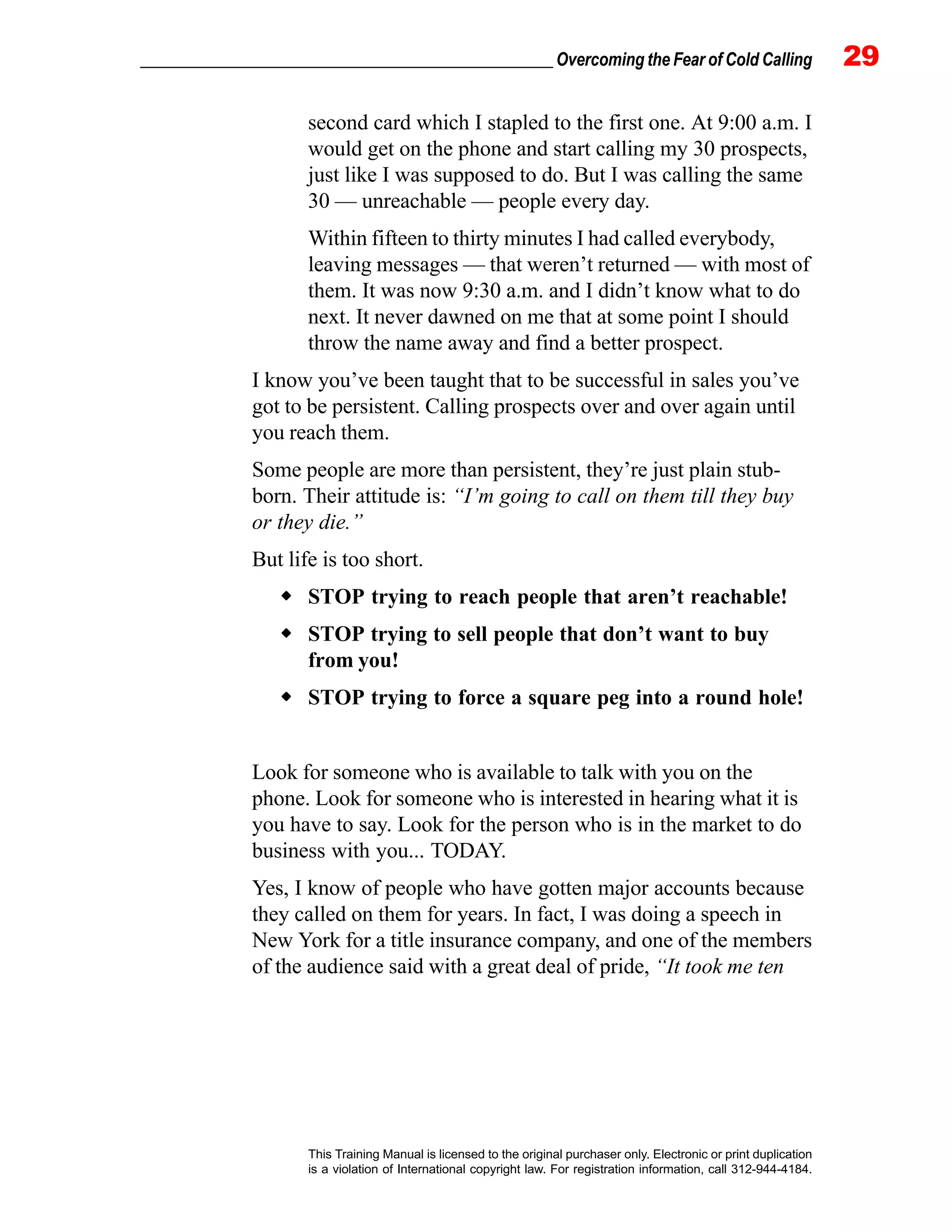 _________________________________________________ Overcoming the Fear of Cold Calling 29
This Training Manual is licensed to the original purchaser only. Electronic or print duplication
is a violation of International copyright law. For registration information, call 312-944-4184.
second card which I stapled to the first one. At 9:00 a.m. I
would get on the phone and start calling my 30 prospects,
just like I was supposed to do. But I was calling the same
30 — unreachable — people every day.
Within fifteen to thirty minutes I had called everybody,
leaving messages — that weren’t returned — with most of
them. It was now 9:30 a.m. and I didn’t know what to do
next. It never dawned on me that at some point I should
throw the name away and find a better prospect.
I know you’ve been taught that to be successful in sales you’ve
got to be persistent. Calling prospects over and over again until
you reach them.
Some people are more than persistent, they’re just plain stub-
born. Their attitude is: “I’m going to call on them till they buy
or they die.”
But life is too short.
STOP trying to reach people that aren’t reachable!
STOP trying to sell people that don’t want to buy
from you!
STOP trying to force a square peg into a round hole!
Look for someone who is available to talk with you on the
phone. Look for someone who is interested in hearing what it is
you have to say. Look for the person who is in the market to do
business with you... TODAY.
Yes, I know of people who have gotten major accounts because
they called on them for years. In fact, I was doing a speech in
New York for a title insurance company, and one of the members
of the audience said with a great deal of pride, “It took me ten
 