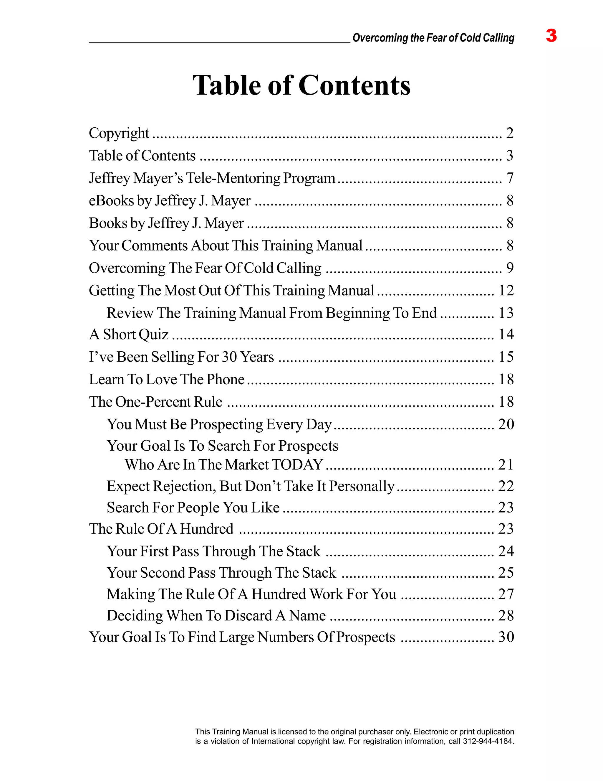 _________________________________________________ Overcoming the Fear of Cold Calling 3
This Training Manual is licensed to the original purchaser only. Electronic or print duplication
is a violation of International copyright law. For registration information, call 312-944-4184.
Copyright ......................................................................................... 2
Table of Contents ............................................................................. 3
Jeffrey Mayer’s Tele-Mentoring Program.......................................... 7
eBooks by Jeffrey J. Mayer ............................................................... 8
Books by Jeffrey J. Mayer ................................................................. 8
Your Comments About This Training Manual................................... 8
Overcoming The Fear Of Cold Calling ............................................. 9
Getting The Most Out Of This Training Manual.............................. 12
Review The Training Manual From Beginning To End .............. 13
A Short Quiz .................................................................................. 14
I’ve Been Selling For 30 Years ....................................................... 15
Learn To Love The Phone............................................................... 18
The One-Percent Rule .................................................................... 18
You Must Be Prospecting Every Day......................................... 20
Your Goal Is To Search For Prospects
Who Are In The Market TODAY........................................... 21
Expect Rejection, But Don’t Take It Personally......................... 22
Search For People You Like ...................................................... 23
The Rule Of A Hundred ................................................................. 23
Your First Pass Through The Stack ........................................... 24
Your Second Pass Through The Stack ....................................... 25
Making The Rule Of A Hundred Work For You ........................ 27
Deciding When To Discard A Name .......................................... 28
Your Goal Is To Find Large Numbers Of Prospects ........................ 30
Table of Contents
 