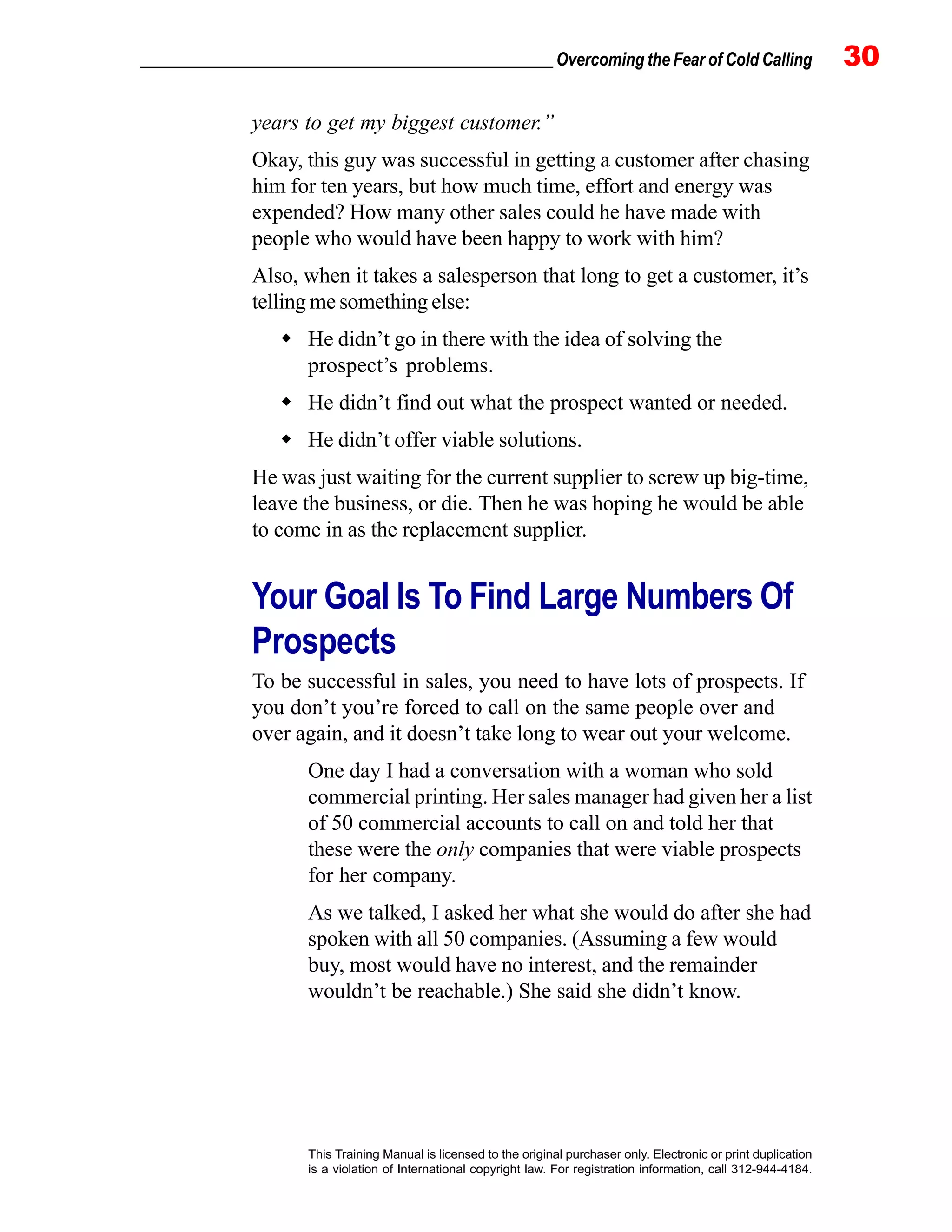 _________________________________________________ Overcoming the Fear of Cold Calling 30
This Training Manual is licensed to the original purchaser only. Electronic or print duplication
is a violation of International copyright law. For registration information, call 312-944-4184.
years to get my biggest customer.”
Okay, this guy was successful in getting a customer after chasing
him for ten years, but how much time, effort and energy was
expended? How many other sales could he have made with
people who would have been happy to work with him?
Also, when it takes a salesperson that long to get a customer, it’s
telling me something else:
He didn’t go in there with the idea of solving the
prospect’s problems.
He didn’t find out what the prospect wanted or needed.
He didn’t offer viable solutions.
He was just waiting for the current supplier to screw up big-time,
leave the business, or die. Then he was hoping he would be able
to come in as the replacement supplier.
Your Goal Is To Find Large Numbers Of
Prospects
To be successful in sales, you need to have lots of prospects. If
you don’t you’re forced to call on the same people over and
over again, and it doesn’t take long to wear out your welcome.
One day I had a conversation with a woman who sold
commercial printing. Her sales manager had given her a list
of 50 commercial accounts to call on and told her that
these were the only companies that were viable prospects
for her company.
As we talked, I asked her what she would do after she had
spoken with all 50 companies. (Assuming a few would
buy, most would have no interest, and the remainder
wouldn’t be reachable.) She said she didn’t know.
 