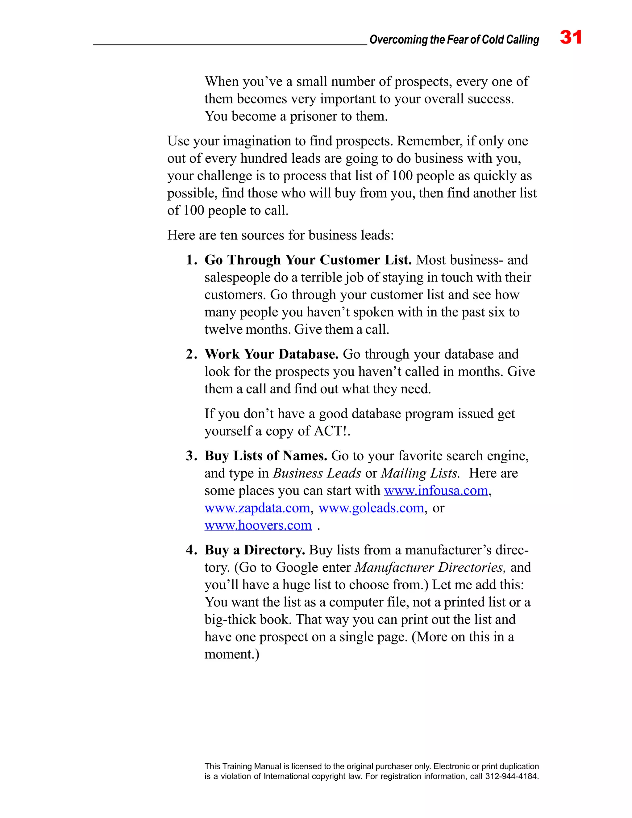 _________________________________________________ Overcoming the Fear of Cold Calling 31
This Training Manual is licensed to the original purchaser only. Electronic or print duplication
is a violation of International copyright law. For registration information, call 312-944-4184.
When you’ve a small number of prospects, every one of
them becomes very important to your overall success.
You become a prisoner to them.
Use your imagination to find prospects. Remember, if only one
out of every hundred leads are going to do business with you,
your challenge is to process that list of 100 people as quickly as
possible, find those who will buy from you, then find another list
of 100 people to call.
Here are ten sources for business leads:
1. Go Through Your Customer List. Most business- and
salespeople do a terrible job of staying in touch with their
customers. Go through your customer list and see how
many people you haven’t spoken with in the past six to
twelve months. Give them a call.
2. Work Your Database. Go through your database and
look for the prospects you haven’t called in months. Give
them a call and find out what they need.
If you don’t have a good database program issued get
yourself a copy of ACT!.
3. Buy Lists of Names. Go to your favorite search engine,
and type in Business Leads or Mailing Lists. Here are
some places you can start with www.infousa.com,
www.zapdata.com, www.goleads.com, or
www.hoovers.com .
4. Buy a Directory. Buy lists from a manufacturer’s direc-
tory. (Go to Google enter Manufacturer Directories, and
you’ll have a huge list to choose from.) Let me add this:
You want the list as a computer file, not a printed list or a
big-thick book. That way you can print out the list and
have one prospect on a single page. (More on this in a
moment.)
 