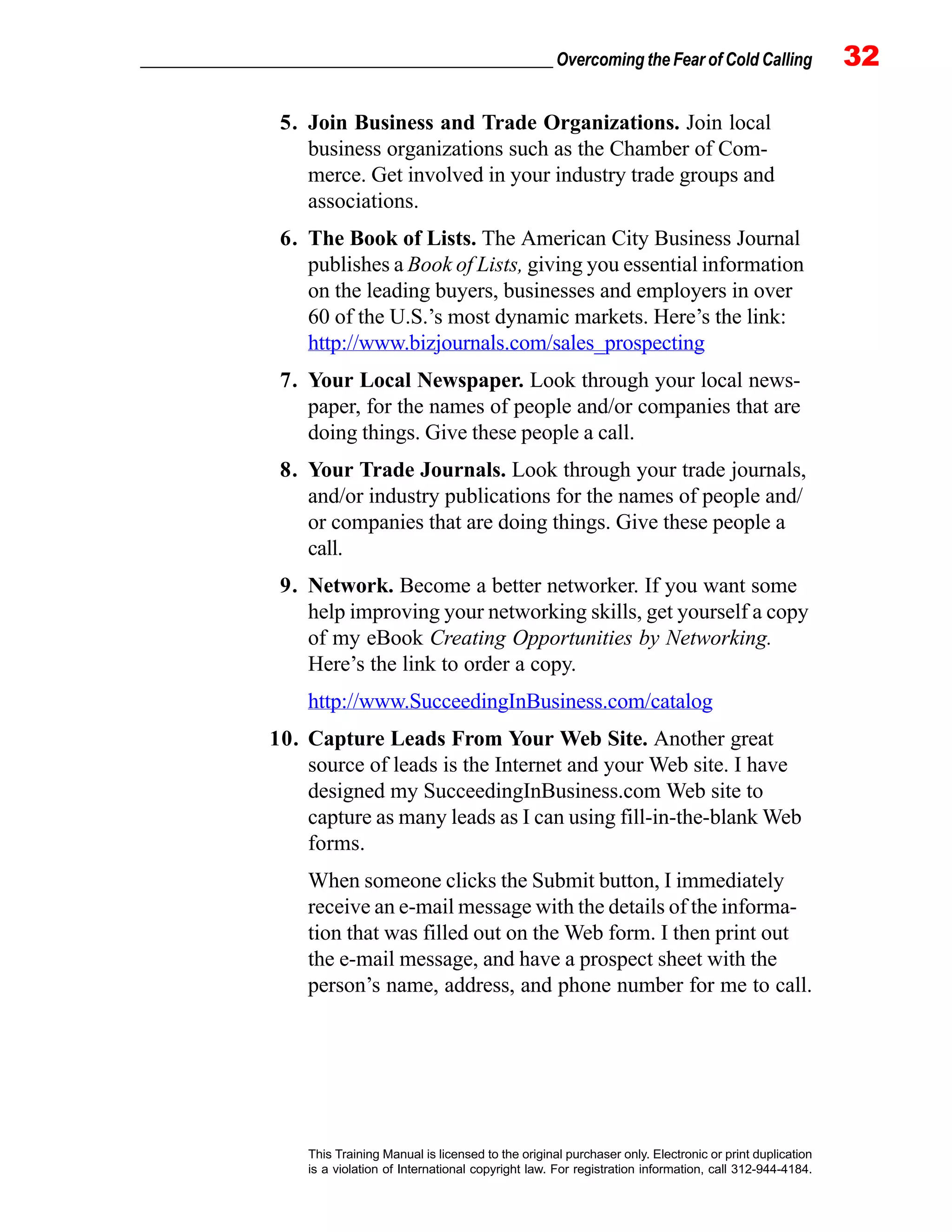 _________________________________________________ Overcoming the Fear of Cold Calling 32
This Training Manual is licensed to the original purchaser only. Electronic or print duplication
is a violation of International copyright law. For registration information, call 312-944-4184.
5. Join Business and Trade Organizations. Join local
business organizations such as the Chamber of Com-
merce. Get involved in your industry trade groups and
associations.
6. The Book of Lists. The American City Business Journal
publishes a Book of Lists, giving you essential information
on the leading buyers, businesses and employers in over
60 of the U.S.’s most dynamic markets. Here’s the link:
http://www.bizjournals.com/sales_prospecting
7. Your Local Newspaper. Look through your local news-
paper, for the names of people and/or companies that are
doing things. Give these people a call.
8. Your Trade Journals. Look through your trade journals,
and/or industry publications for the names of people and/
or companies that are doing things. Give these people a
call.
9. Network. Become a better networker. If you want some
help improving your networking skills, get yourself a copy
of my eBook Creating Opportunities by Networking.
Here’s the link to order a copy.
http://www.SucceedingInBusiness.com/catalog
10. Capture Leads From Your Web Site. Another great
source of leads is the Internet and your Web site. I have
designed my SucceedingInBusiness.com Web site to
capture as many leads as I can using fill-in-the-blank Web
forms.
When someone clicks the Submit button, I immediately
receive an e-mail message with the details of the informa-
tion that was filled out on the Web form. I then print out
the e-mail message, and have a prospect sheet with the
person’s name, address, and phone number for me to call.
 