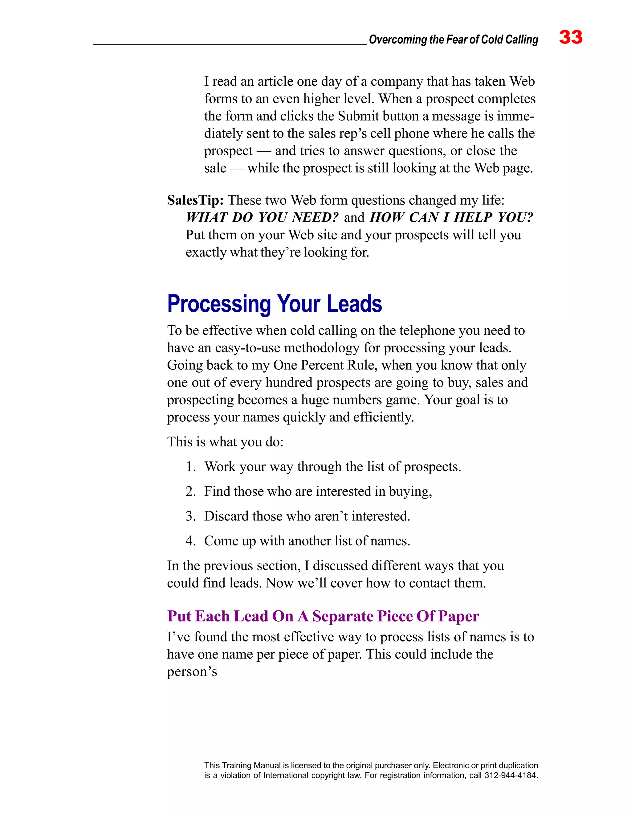 _________________________________________________ Overcoming the Fear of Cold Calling 33
This Training Manual is licensed to the original purchaser only. Electronic or print duplication
is a violation of International copyright law. For registration information, call 312-944-4184.
I read an article one day of a company that has taken Web
forms to an even higher level. When a prospect completes
the form and clicks the Submit button a message is imme-
diately sent to the sales rep’s cell phone where he calls the
prospect — and tries to answer questions, or close the
sale — while the prospect is still looking at the Web page.
SalesTip: These two Web form questions changed my life:
WHAT DO YOU NEED? and HOW CAN I HELP YOU?
Put them on your Web site and your prospects will tell you
exactly what they’re looking for.
Processing Your Leads
To be effective when cold calling on the telephone you need to
have an easy-to-use methodology for processing your leads.
Going back to my One Percent Rule, when you know that only
one out of every hundred prospects are going to buy, sales and
prospecting becomes a huge numbers game. Your goal is to
process your names quickly and efficiently.
This is what you do:
1. Work your way through the list of prospects.
2. Find those who are interested in buying,
3. Discard those who aren’t interested.
4. Come up with another list of names.
In the previous section, I discussed different ways that you
could find leads. Now we’ll cover how to contact them.
Put Each Lead On A Separate Piece Of Paper
I’ve found the most effective way to process lists of names is to
have one name per piece of paper. This could include the
person’s
 