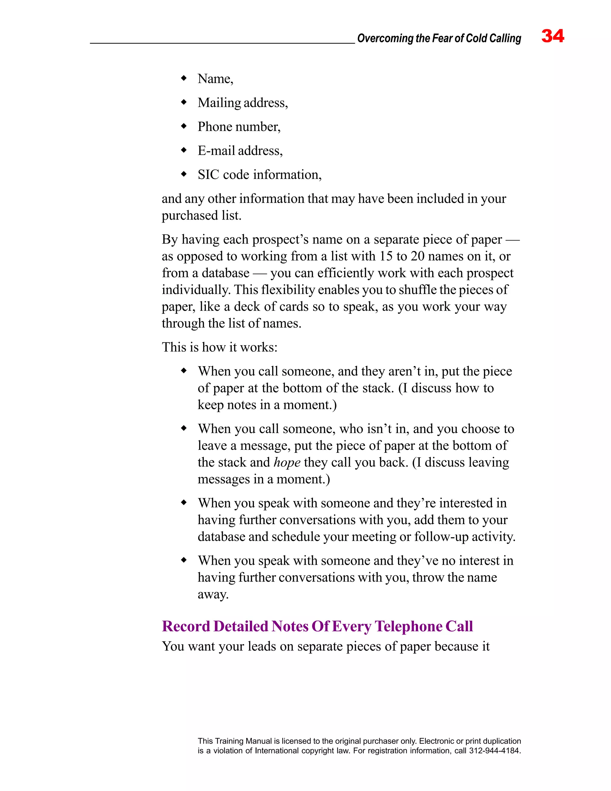 _________________________________________________ Overcoming the Fear of Cold Calling 34
This Training Manual is licensed to the original purchaser only. Electronic or print duplication
is a violation of International copyright law. For registration information, call 312-944-4184.
Name,
Mailing address,
Phone number,
E-mail address,
SIC code information,
and any other information that may have been included in your
purchased list.
By having each prospect’s name on a separate piece of paper —
as opposed to working from a list with 15 to 20 names on it, or
from a database — you can efficiently work with each prospect
individually. This flexibility enables you to shuffle the pieces of
paper, like a deck of cards so to speak, as you work your way
through the list of names.
This is how it works:
When you call someone, and they aren’t in, put the piece
of paper at the bottom of the stack. (I discuss how to
keep notes in a moment.)
When you call someone, who isn’t in, and you choose to
leave a message, put the piece of paper at the bottom of
the stack and hope they call you back. (I discuss leaving
messages in a moment.)
When you speak with someone and they’re interested in
having further conversations with you, add them to your
database and schedule your meeting or follow-up activity.
When you speak with someone and they’ve no interest in
having further conversations with you, throw the name
away.
Record Detailed Notes Of Every Telephone Call
You want your leads on separate pieces of paper because it
 