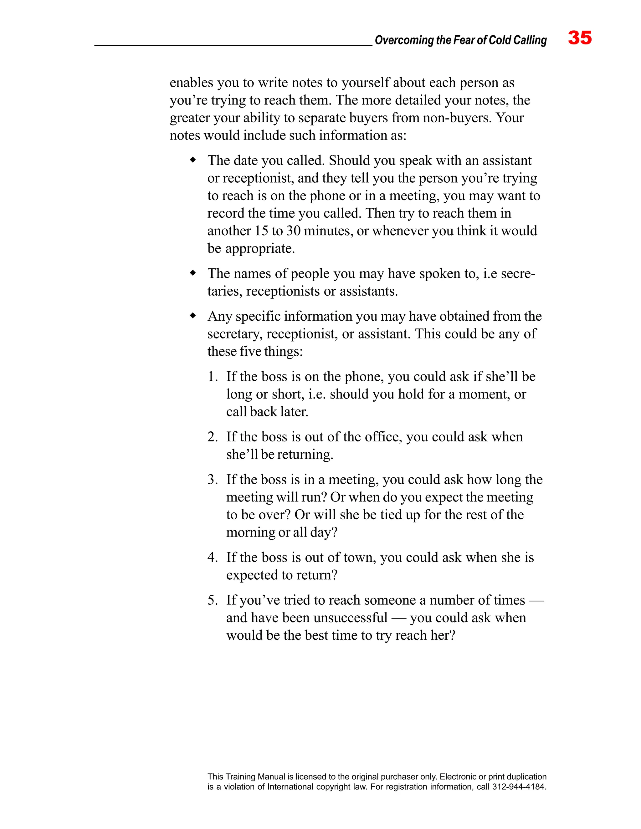 _________________________________________________ Overcoming the Fear of Cold Calling 35
This Training Manual is licensed to the original purchaser only. Electronic or print duplication
is a violation of International copyright law. For registration information, call 312-944-4184.
enables you to write notes to yourself about each person as
you’re trying to reach them. The more detailed your notes, the
greater your ability to separate buyers from non-buyers. Your
notes would include such information as:
The date you called. Should you speak with an assistant
or receptionist, and they tell you the person you’re trying
to reach is on the phone or in a meeting, you may want to
record the time you called. Then try to reach them in
another 15 to 30 minutes, or whenever you think it would
be appropriate.
The names of people you may have spoken to, i.e secre-
taries, receptionists or assistants.
Any specific information you may have obtained from the
secretary, receptionist, or assistant. This could be any of
these five things:
1. If the boss is on the phone, you could ask if she’ll be
long or short, i.e. should you hold for a moment, or
call back later.
2. If the boss is out of the office, you could ask when
she’ll be returning.
3. If the boss is in a meeting, you could ask how long the
meeting will run? Or when do you expect the meeting
to be over? Or will she be tied up for the rest of the
morning or all day?
4. If the boss is out of town, you could ask when she is
expected to return?
5. If you’ve tried to reach someone a number of times —
and have been unsuccessful — you could ask when
would be the best time to try reach her?
 