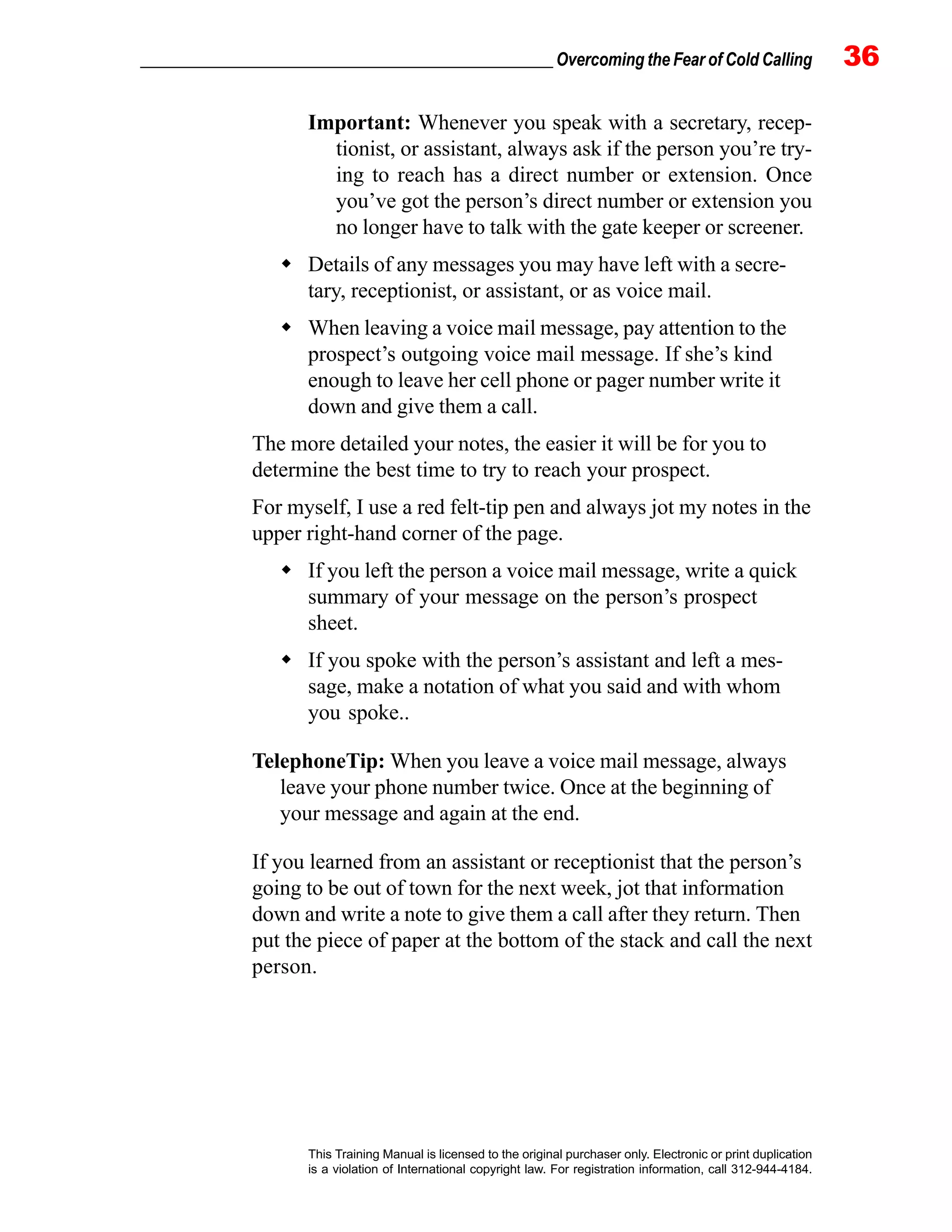 _________________________________________________ Overcoming the Fear of Cold Calling 36
This Training Manual is licensed to the original purchaser only. Electronic or print duplication
is a violation of International copyright law. For registration information, call 312-944-4184.
Important: Whenever you speak with a secretary, recep-
tionist, or assistant, always ask if the person you’re try-
ing to reach has a direct number or extension. Once
you’ve got the person’s direct number or extension you
no longer have to talk with the gate keeper or screener.
Details of any messages you may have left with a secre-
tary, receptionist, or assistant, or as voice mail.
When leaving a voice mail message, pay attention to the
prospect’s outgoing voice mail message. If she’s kind
enough to leave her cell phone or pager number write it
down and give them a call.
The more detailed your notes, the easier it will be for you to
determine the best time to try to reach your prospect.
For myself, I use a red felt-tip pen and always jot my notes in the
upper right-hand corner of the page.
If you left the person a voice mail message, write a quick
summary of your message on the person’s prospect
sheet.
If you spoke with the person’s assistant and left a mes-
sage, make a notation of what you said and with whom
you spoke..
TelephoneTip: When you leave a voice mail message, always
leave your phone number twice. Once at the beginning of
your message and again at the end.
If you learned from an assistant or receptionist that the person’s
going to be out of town for the next week, jot that information
down and write a note to give them a call after they return. Then
put the piece of paper at the bottom of the stack and call the next
person.
 