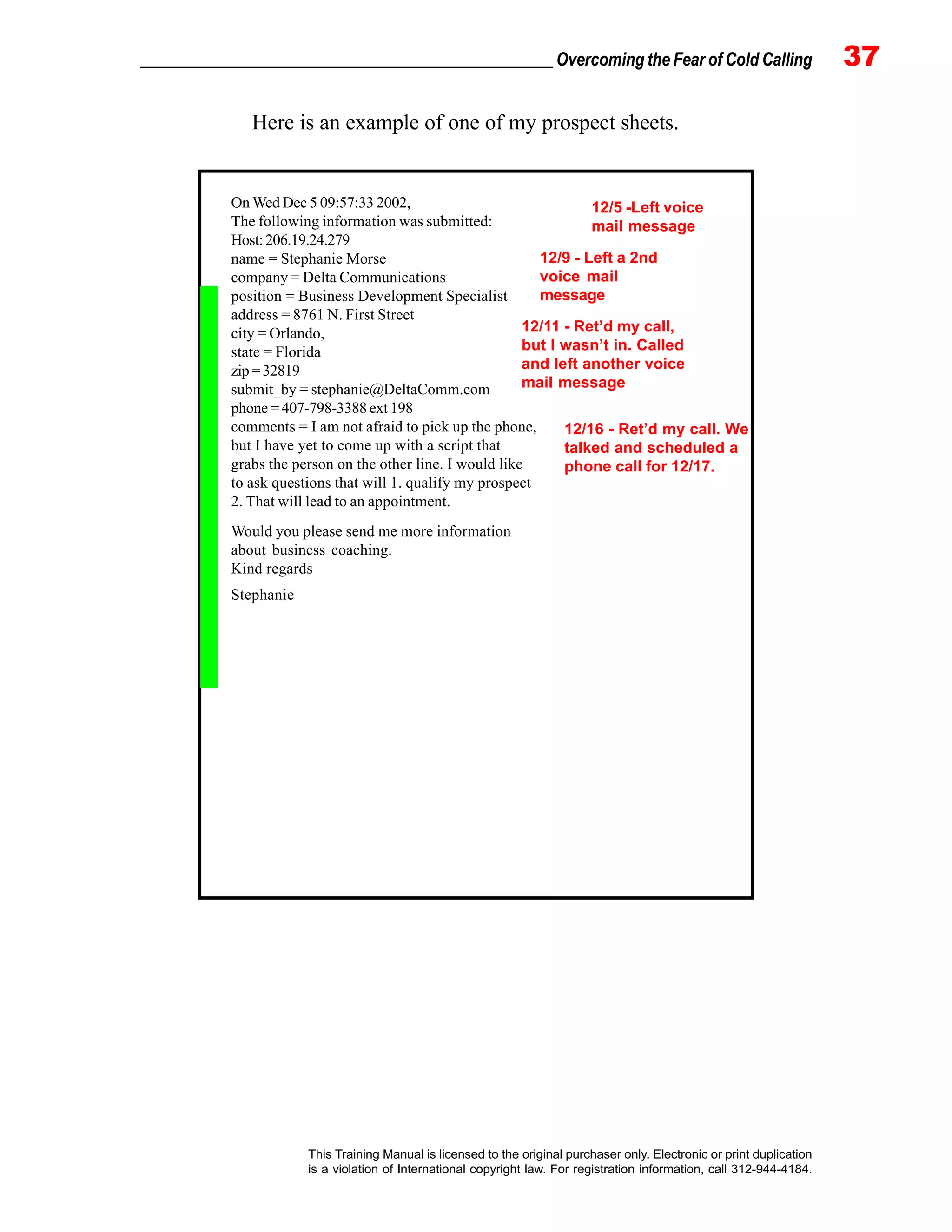 _________________________________________________ Overcoming the Fear of Cold Calling 37
This Training Manual is licensed to the original purchaser only. Electronic or print duplication
is a violation of International copyright law. For registration information, call 312-944-4184.
On Wed Dec 5 09:57:33 2002,
The following information was submitted:
Host:206.19.24.279
name = Stephanie Morse
company = Delta Communications
position = Business Development Specialist
address = 8761 N. First Street
city = Orlando,
state = Florida
zip=32819
submit_by = stephanie@DeltaComm.com
phone = 407-798-3388 ext 198
comments = I am not afraid to pick up the phone,
but I have yet to come up with a script that
grabs the person on the other line. I would like
to ask questions that will 1. qualify my prospect
2. That will lead to an appointment.
Would you please send me more information
about business coaching.
Kind regards
Stephanie
Here is an example of one of my prospect sheets.
12/5 -Left voice
mail message
12/11 - Ret’d my call,
but I wasn’t in. Called
and left another voice
mail message
12/16 - Ret’d my call. We
talked and scheduled a
phone call for 12/17.
12/9 - Left a 2nd
voice mail
message
 