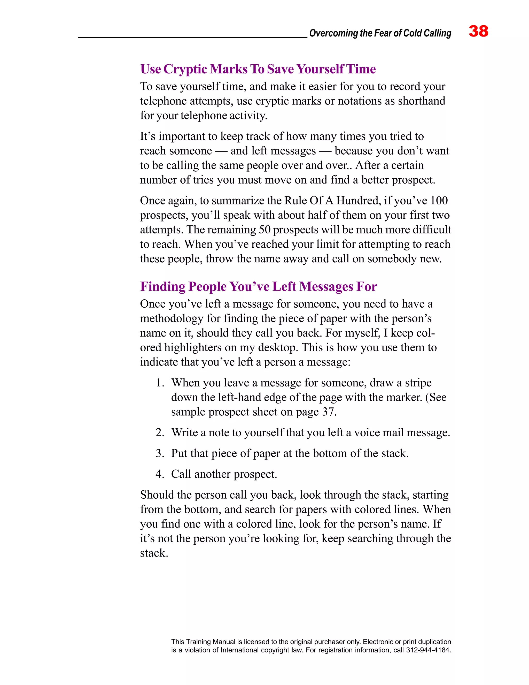 _________________________________________________ Overcoming the Fear of Cold Calling 38
This Training Manual is licensed to the original purchaser only. Electronic or print duplication
is a violation of International copyright law. For registration information, call 312-944-4184.
Use Cryptic Marks To Save Yourself Time
To save yourself time, and make it easier for you to record your
telephone attempts, use cryptic marks or notations as shorthand
for your telephone activity.
It’s important to keep track of how many times you tried to
reach someone — and left messages — because you don’t want
to be calling the same people over and over.. After a certain
number of tries you must move on and find a better prospect.
Once again, to summarize the Rule Of A Hundred, if you’ve 100
prospects, you’ll speak with about half of them on your first two
attempts. The remaining 50 prospects will be much more difficult
to reach. When you’ve reached your limit for attempting to reach
these people, throw the name away and call on somebody new.
Finding People You’ve Left Messages For
Once you’ve left a message for someone, you need to have a
methodology for finding the piece of paper with the person’s
name on it, should they call you back. For myself, I keep col-
ored highlighters on my desktop. This is how you use them to
indicate that you’ve left a person a message:
1. When you leave a message for someone, draw a stripe
down the left-hand edge of the page with the marker. (See
sample prospect sheet on page 37.
2. Write a note to yourself that you left a voice mail message.
3. Put that piece of paper at the bottom of the stack.
4. Call another prospect.
Should the person call you back, look through the stack, starting
from the bottom, and search for papers with colored lines. When
you find one with a colored line, look for the person’s name. If
it’s not the person you’re looking for, keep searching through the
stack.
 