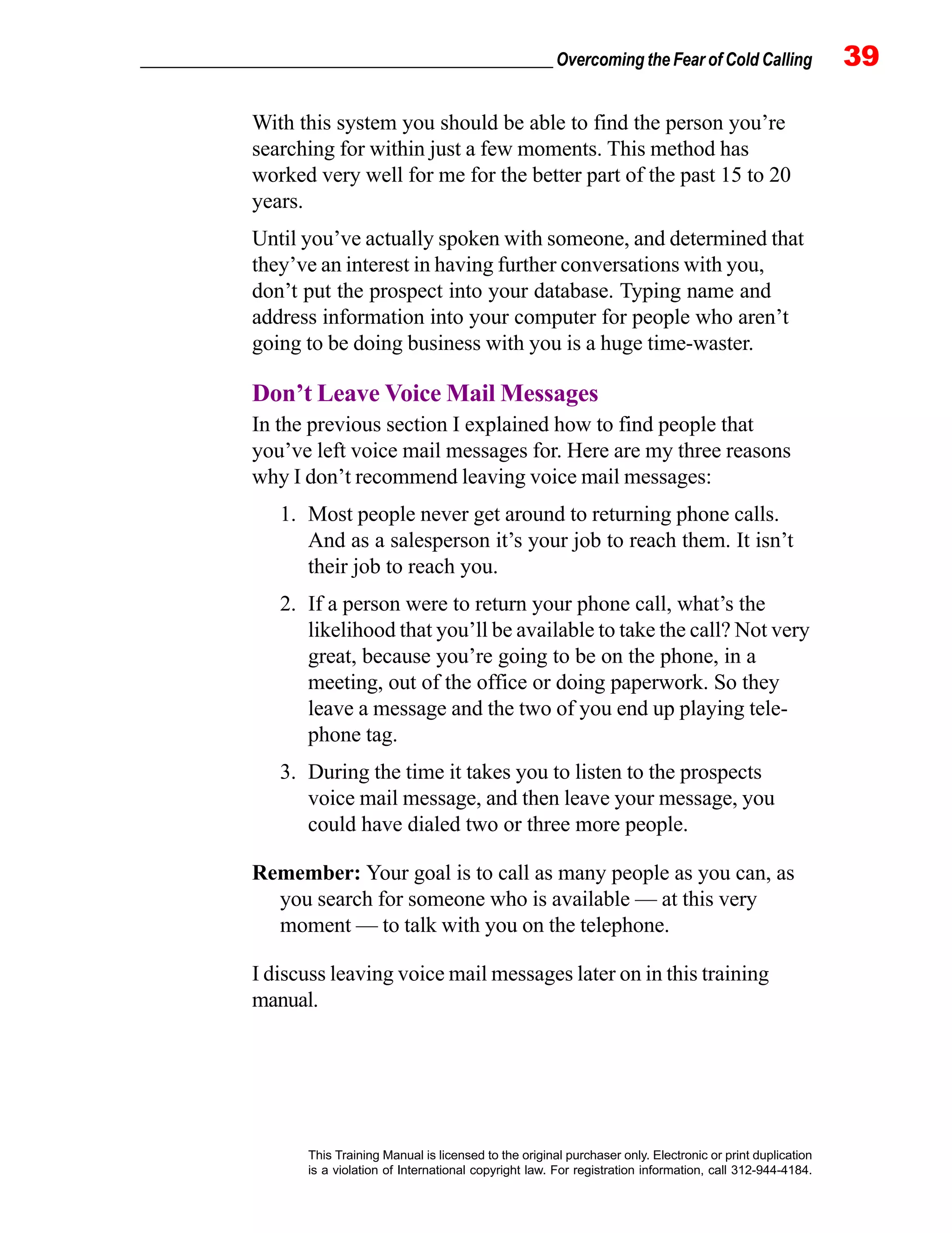 _________________________________________________ Overcoming the Fear of Cold Calling 39
This Training Manual is licensed to the original purchaser only. Electronic or print duplication
is a violation of International copyright law. For registration information, call 312-944-4184.
With this system you should be able to find the person you’re
searching for within just a few moments. This method has
worked very well for me for the better part of the past 15 to 20
years.
Until you’ve actually spoken with someone, and determined that
they’ve an interest in having further conversations with you,
don’t put the prospect into your database. Typing name and
address information into your computer for people who aren’t
going to be doing business with you is a huge time-waster.
Don’t Leave Voice Mail Messages
In the previous section I explained how to find people that
you’ve left voice mail messages for. Here are my three reasons
why I don’t recommend leaving voice mail messages:
1. Most people never get around to returning phone calls.
And as a salesperson it’s your job to reach them. It isn’t
their job to reach you.
2. If a person were to return your phone call, what’s the
likelihood that you’ll be available to take the call? Not very
great, because you’re going to be on the phone, in a
meeting, out of the office or doing paperwork. So they
leave a message and the two of you end up playing tele-
phone tag.
3. During the time it takes you to listen to the prospects
voice mail message, and then leave your message, you
could have dialed two or three more people.
Remember: Your goal is to call as many people as you can, as
you search for someone who is available — at this very
moment — to talk with you on the telephone.
I discuss leaving voice mail messages later on in this training
manual.
 