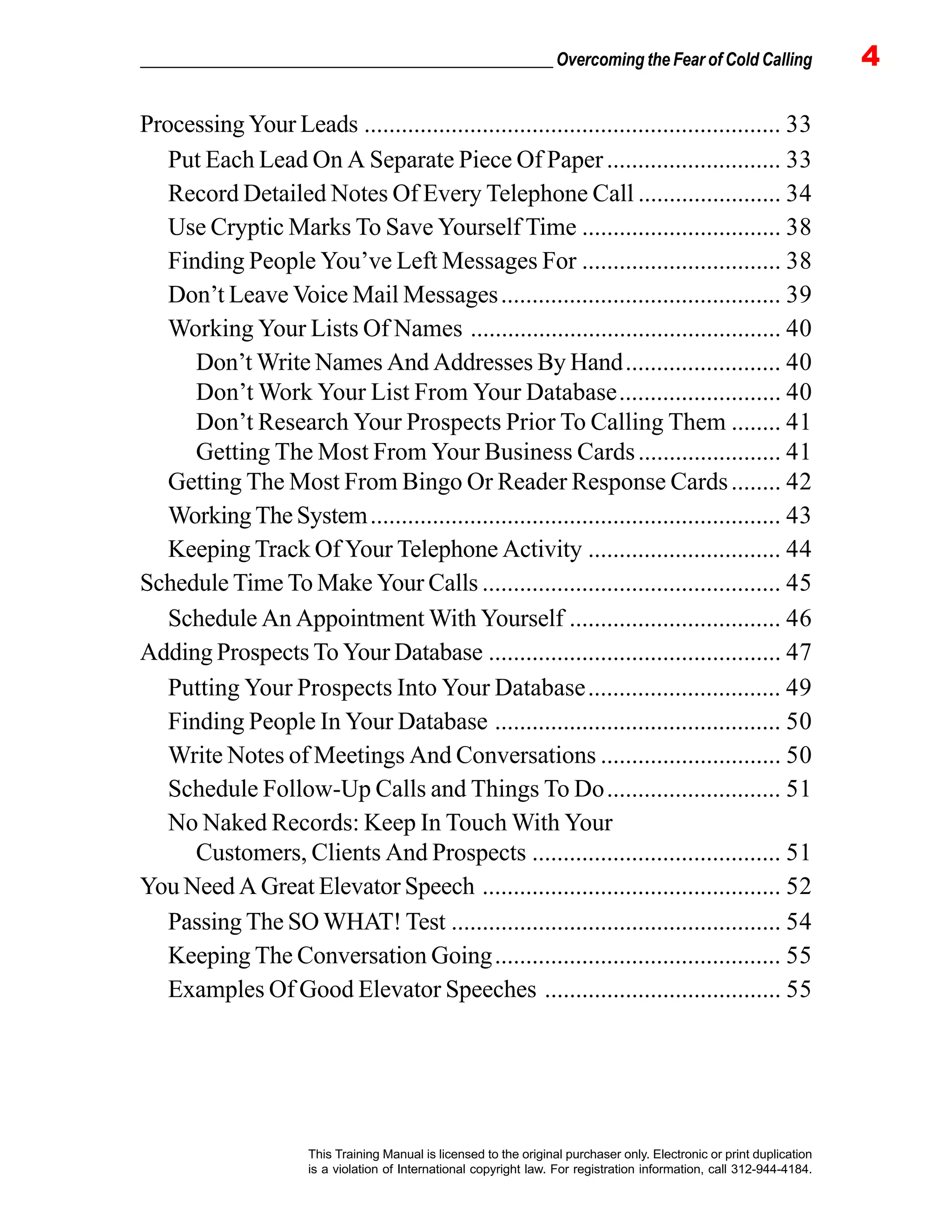 _________________________________________________ Overcoming the Fear of Cold Calling 4
This Training Manual is licensed to the original purchaser only. Electronic or print duplication
is a violation of International copyright law. For registration information, call 312-944-4184.
Processing Your Leads ................................................................... 33
Put Each Lead On A Separate Piece Of Paper............................ 33
Record Detailed Notes Of Every Telephone Call ....................... 34
Use Cryptic Marks To Save Yourself Time ................................ 38
Finding People You’ve Left Messages For ................................ 38
Don’t Leave Voice Mail Messages............................................. 39
Working Your Lists Of Names .................................................. 40
Don’t Write Names And Addresses By Hand......................... 40
Don’t Work Your List From Your Database.......................... 40
Don’t Research Your Prospects Prior To Calling Them ........ 41
Getting The Most From Your Business Cards....................... 41
Getting The Most From Bingo Or Reader Response Cards........ 42
Working The System.................................................................. 43
Keeping Track Of Your Telephone Activity ............................... 44
Schedule Time To Make Your Calls ................................................ 45
Schedule An Appointment With Yourself .................................. 46
Adding Prospects To Your Database ............................................... 47
Putting Your Prospects Into Your Database............................... 49
Finding People In Your Database .............................................. 50
Write Notes of Meetings And Conversations ............................. 50
Schedule Follow-Up Calls and Things To Do............................ 51
No Naked Records: Keep In Touch With Your
Customers, Clients And Prospects ........................................ 51
You Need A Great Elevator Speech ................................................ 52
Passing The SO WHAT! Test ..................................................... 54
Keeping The Conversation Going.............................................. 55
Examples Of Good Elevator Speeches ...................................... 55
 
