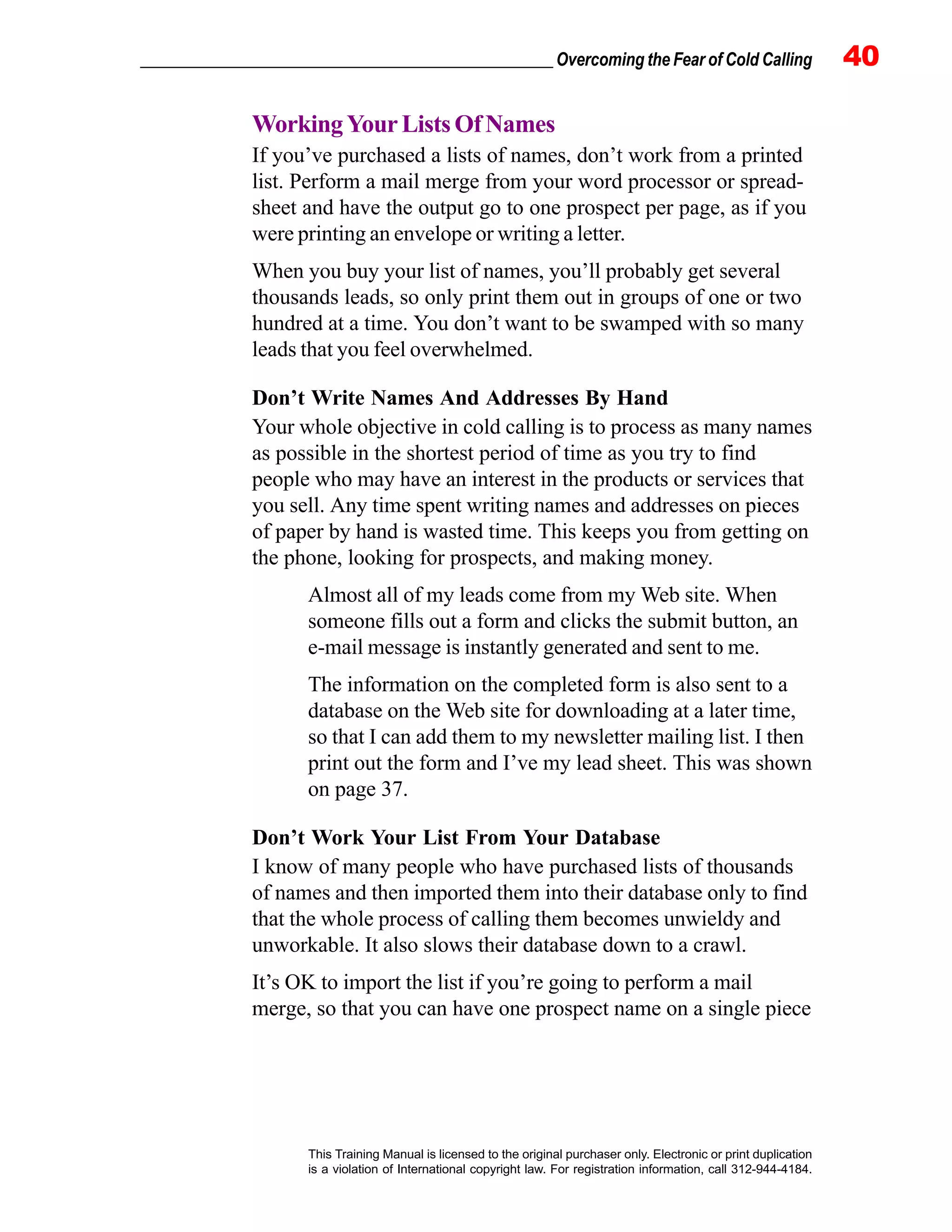 _________________________________________________ Overcoming the Fear of Cold Calling 40
This Training Manual is licensed to the original purchaser only. Electronic or print duplication
is a violation of International copyright law. For registration information, call 312-944-4184.
WorkingYourListsOfNames
If you’ve purchased a lists of names, don’t work from a printed
list. Perform a mail merge from your word processor or spread-
sheet and have the output go to one prospect per page, as if you
were printing an envelope or writing a letter.
When you buy your list of names, you’ll probably get several
thousands leads, so only print them out in groups of one or two
hundred at a time. You don’t want to be swamped with so many
leads that you feel overwhelmed.
Don’t Write Names And Addresses By Hand
Your whole objective in cold calling is to process as many names
as possible in the shortest period of time as you try to find
people who may have an interest in the products or services that
you sell. Any time spent writing names and addresses on pieces
of paper by hand is wasted time. This keeps you from getting on
the phone, looking for prospects, and making money.
Almost all of my leads come from my Web site. When
someone fills out a form and clicks the submit button, an
e-mail message is instantly generated and sent to me.
The information on the completed form is also sent to a
database on the Web site for downloading at a later time,
so that I can add them to my newsletter mailing list. I then
print out the form and I’ve my lead sheet. This was shown
on page 37.
Don’t Work Your List From Your Database
I know of many people who have purchased lists of thousands
of names and then imported them into their database only to find
that the whole process of calling them becomes unwieldy and
unworkable. It also slows their database down to a crawl.
It’s OK to import the list if you’re going to perform a mail
merge, so that you can have one prospect name on a single piece
 
