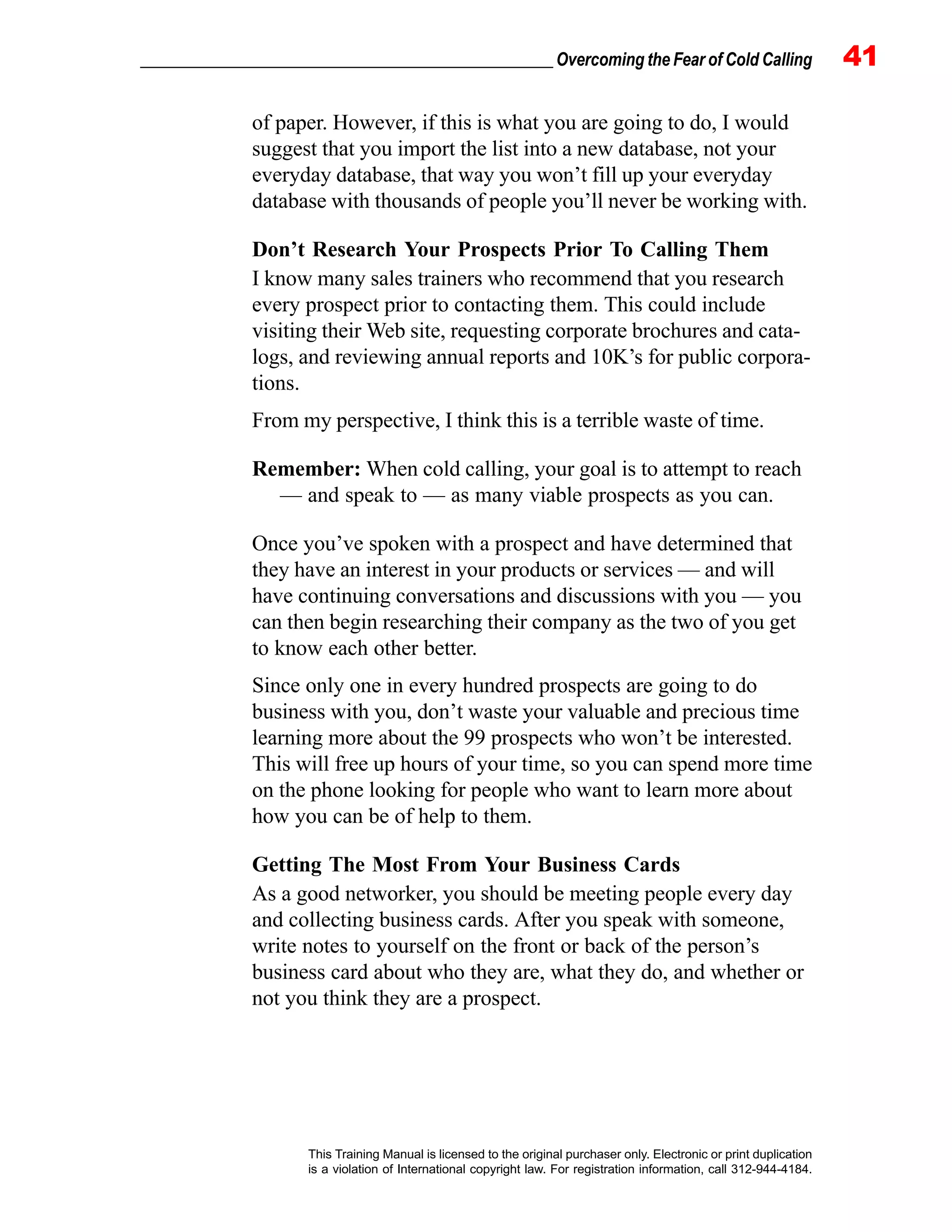 _________________________________________________ Overcoming the Fear of Cold Calling 41
This Training Manual is licensed to the original purchaser only. Electronic or print duplication
is a violation of International copyright law. For registration information, call 312-944-4184.
of paper. However, if this is what you are going to do, I would
suggest that you import the list into a new database, not your
everyday database, that way you won’t fill up your everyday
database with thousands of people you’ll never be working with.
Don’t Research Your Prospects Prior To Calling Them
I know many sales trainers who recommend that you research
every prospect prior to contacting them. This could include
visiting their Web site, requesting corporate brochures and cata-
logs, and reviewing annual reports and 10K’s for public corpora-
tions.
From my perspective, I think this is a terrible waste of time.
Remember: When cold calling, your goal is to attempt to reach
— and speak to — as many viable prospects as you can.
Once you’ve spoken with a prospect and have determined that
they have an interest in your products or services — and will
have continuing conversations and discussions with you — you
can then begin researching their company as the two of you get
to know each other better.
Since only one in every hundred prospects are going to do
business with you, don’t waste your valuable and precious time
learning more about the 99 prospects who won’t be interested.
This will free up hours of your time, so you can spend more time
on the phone looking for people who want to learn more about
how you can be of help to them.
Getting The Most From Your Business Cards
As a good networker, you should be meeting people every day
and collecting business cards. After you speak with someone,
write notes to yourself on the front or back of the person’s
business card about who they are, what they do, and whether or
not you think they are a prospect.
 