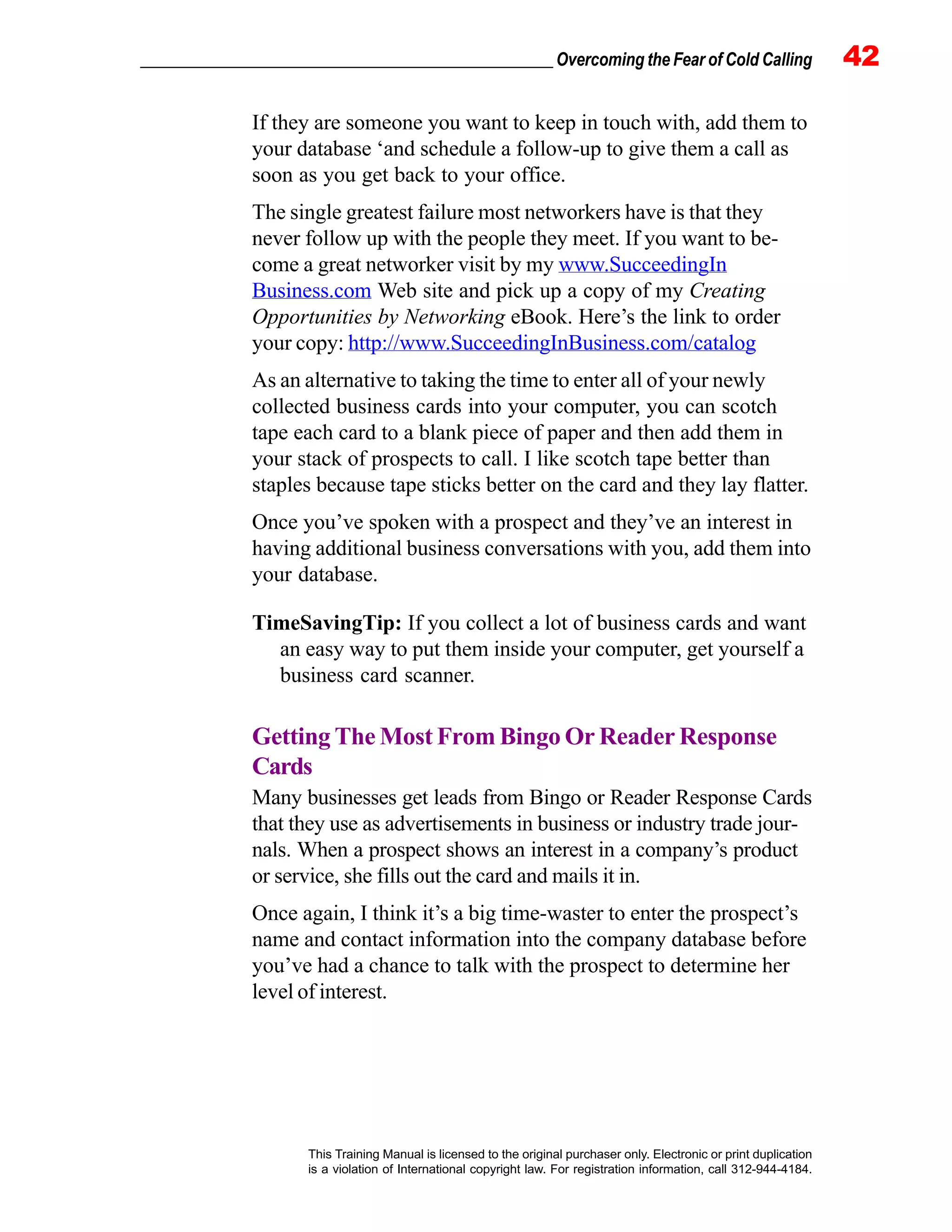 _________________________________________________ Overcoming the Fear of Cold Calling 42
This Training Manual is licensed to the original purchaser only. Electronic or print duplication
is a violation of International copyright law. For registration information, call 312-944-4184.
If they are someone you want to keep in touch with, add them to
your database ‘and schedule a follow-up to give them a call as
soon as you get back to your office.
The single greatest failure most networkers have is that they
never follow up with the people they meet. If you want to be-
come a great networker visit by my www.SucceedingIn
Business.com Web site and pick up a copy of my Creating
Opportunities by Networking eBook. Here’s the link to order
your copy: http://www.SucceedingInBusiness.com/catalog
As an alternative to taking the time to enter all of your newly
collected business cards into your computer, you can scotch
tape each card to a blank piece of paper and then add them in
your stack of prospects to call. I like scotch tape better than
staples because tape sticks better on the card and they lay flatter.
Once you’ve spoken with a prospect and they’ve an interest in
having additional business conversations with you, add them into
your database.
TimeSavingTip: If you collect a lot of business cards and want
an easy way to put them inside your computer, get yourself a
business card scanner.
Getting The Most From Bingo Or Reader Response
Cards
Many businesses get leads from Bingo or Reader Response Cards
that they use as advertisements in business or industry trade jour-
nals. When a prospect shows an interest in a company’s product
or service, she fills out the card and mails it in.
Once again, I think it’s a big time-waster to enter the prospect’s
name and contact information into the company database before
you’ve had a chance to talk with the prospect to determine her
level of interest.
 