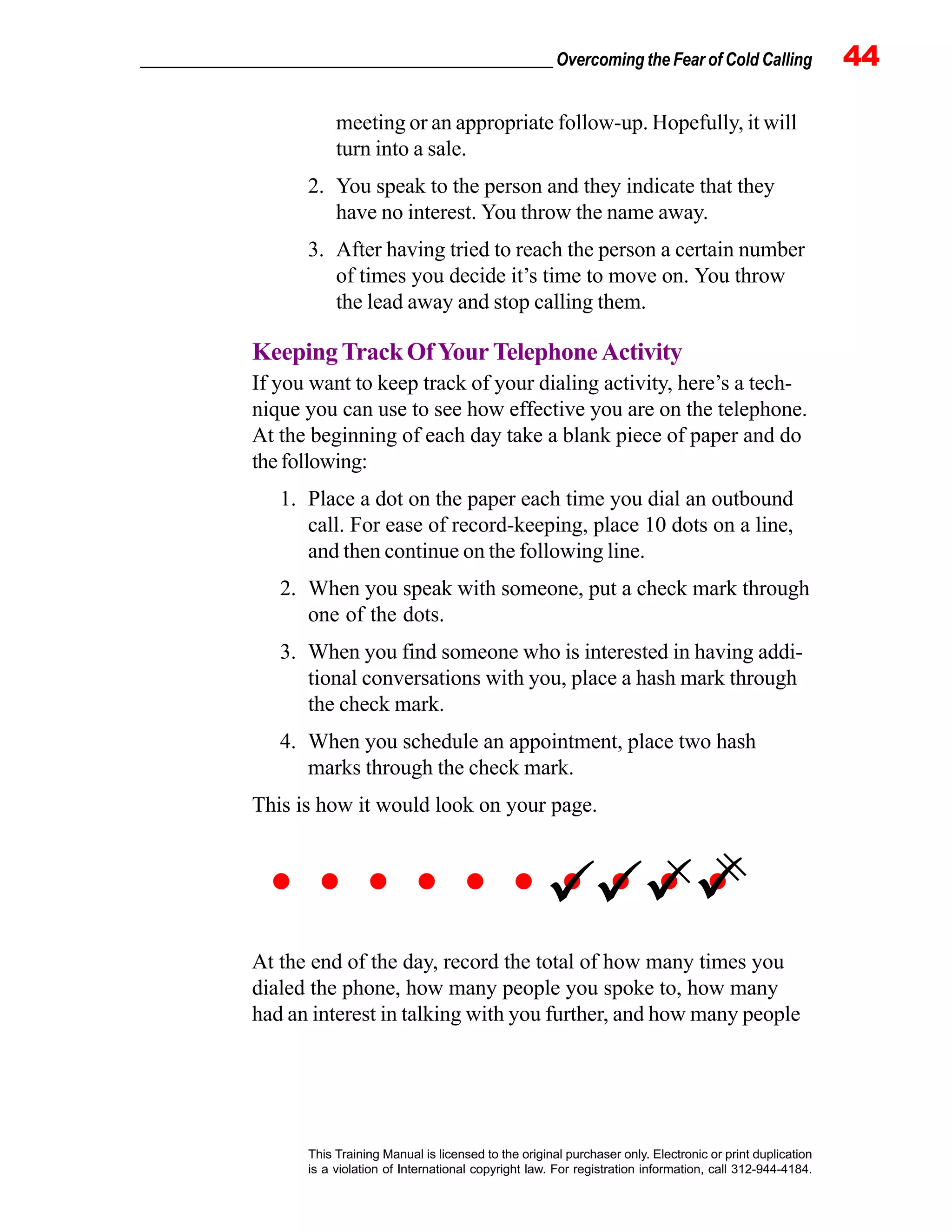 _________________________________________________ Overcoming the Fear of Cold Calling 44
This Training Manual is licensed to the original purchaser only. Electronic or print duplication
is a violation of International copyright law. For registration information, call 312-944-4184.
meeting or an appropriate follow-up. Hopefully, it will
turn into a sale.
2. You speak to the person and they indicate that they
have no interest. You throw the name away.
3. After having tried to reach the person a certain number
of times you decide it’s time to move on. You throw
the lead away and stop calling them.
KeepingTrackOfYourTelephoneActivity
If you want to keep track of your dialing activity, here’s a tech-
nique you can use to see how effective you are on the telephone.
At the beginning of each day take a blank piece of paper and do
thefollowing:
1. Place a dot on the paper each time you dial an outbound
call. For ease of record-keeping, place 10 dots on a line,
and then continue on the following line.
2. When you speak with someone, put a check mark through
one of the dots.
3. When you find someone who is interested in having addi-
tional conversations with you, place a hash mark through
the check mark.
4. When you schedule an appointment, place two hash
marks through the check mark.
This is how it would look on your page.
At the end of the day, record the total of how many times you
dialed the phone, how many people you spoke to, how many
had an interest in talking with you further, and how many people
| ||
 