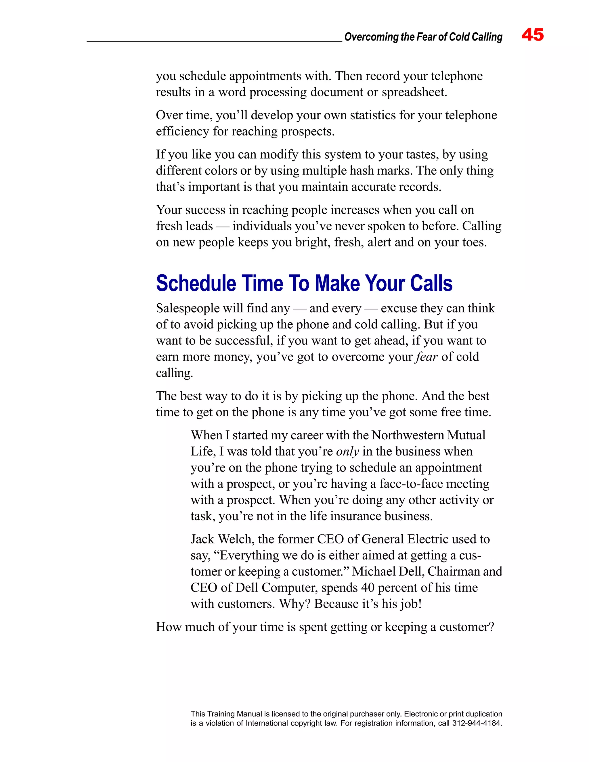 _________________________________________________ Overcoming the Fear of Cold Calling 45
This Training Manual is licensed to the original purchaser only. Electronic or print duplication
is a violation of International copyright law. For registration information, call 312-944-4184.
you schedule appointments with. Then record your telephone
results in a word processing document or spreadsheet.
Over time, you’ll develop your own statistics for your telephone
efficiency for reaching prospects.
If you like you can modify this system to your tastes, by using
different colors or by using multiple hash marks. The only thing
that’s important is that you maintain accurate records.
Your success in reaching people increases when you call on
fresh leads — individuals you’ve never spoken to before. Calling
on new people keeps you bright, fresh, alert and on your toes.
Schedule Time To Make Your Calls
Salespeople will find any — and every — excuse they can think
of to avoid picking up the phone and cold calling. But if you
want to be successful, if you want to get ahead, if you want to
earn more money, you’ve got to overcome your fear of cold
calling.
The best way to do it is by picking up the phone. And the best
time to get on the phone is any time you’ve got some free time.
When I started my career with the Northwestern Mutual
Life, I was told that you’re only in the business when
you’re on the phone trying to schedule an appointment
with a prospect, or you’re having a face-to-face meeting
with a prospect. When you’re doing any other activity or
task, you’re not in the life insurance business.
Jack Welch, the former CEO of General Electric used to
say, “Everything we do is either aimed at getting a cus-
tomer or keeping a customer.” Michael Dell, Chairman and
CEO of Dell Computer, spends 40 percent of his time
with customers. Why? Because it’s his job!
How much of your time is spent getting or keeping a customer?
 