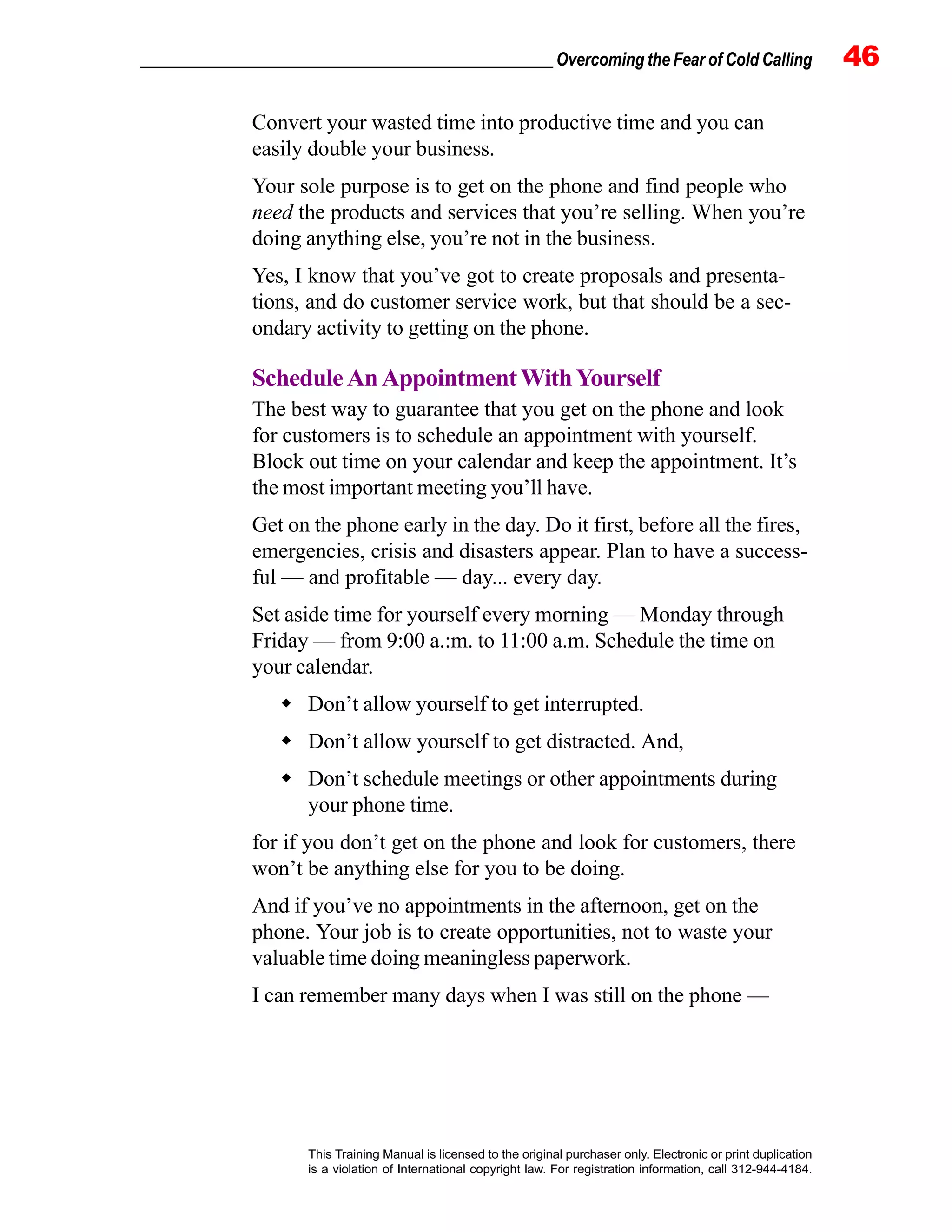 _________________________________________________ Overcoming the Fear of Cold Calling 46
This Training Manual is licensed to the original purchaser only. Electronic or print duplication
is a violation of International copyright law. For registration information, call 312-944-4184.
Convert your wasted time into productive time and you can
easily double your business.
Your sole purpose is to get on the phone and find people who
need the products and services that you’re selling. When you’re
doing anything else, you’re not in the business.
Yes, I know that you’ve got to create proposals and presenta-
tions, and do customer service work, but that should be a sec-
ondary activity to getting on the phone.
ScheduleAnAppointmentWithYourself
The best way to guarantee that you get on the phone and look
for customers is to schedule an appointment with yourself.
Block out time on your calendar and keep the appointment. It’s
the most important meeting you’ll have.
Get on the phone early in the day. Do it first, before all the fires,
emergencies, crisis and disasters appear. Plan to have a success-
ful — and profitable — day... every day.
Set aside time for yourself every morning — Monday through
Friday — from 9:00 a.:m. to 11:00 a.m. Schedule the time on
your calendar.
Don’t allow yourself to get interrupted.
Don’t allow yourself to get distracted. And,
Don’t schedule meetings or other appointments during
your phone time.
for if you don’t get on the phone and look for customers, there
won’t be anything else for you to be doing.
And if you’ve no appointments in the afternoon, get on the
phone. Your job is to create opportunities, not to waste your
valuable time doing meaningless paperwork.
I can remember many days when I was still on the phone —
 