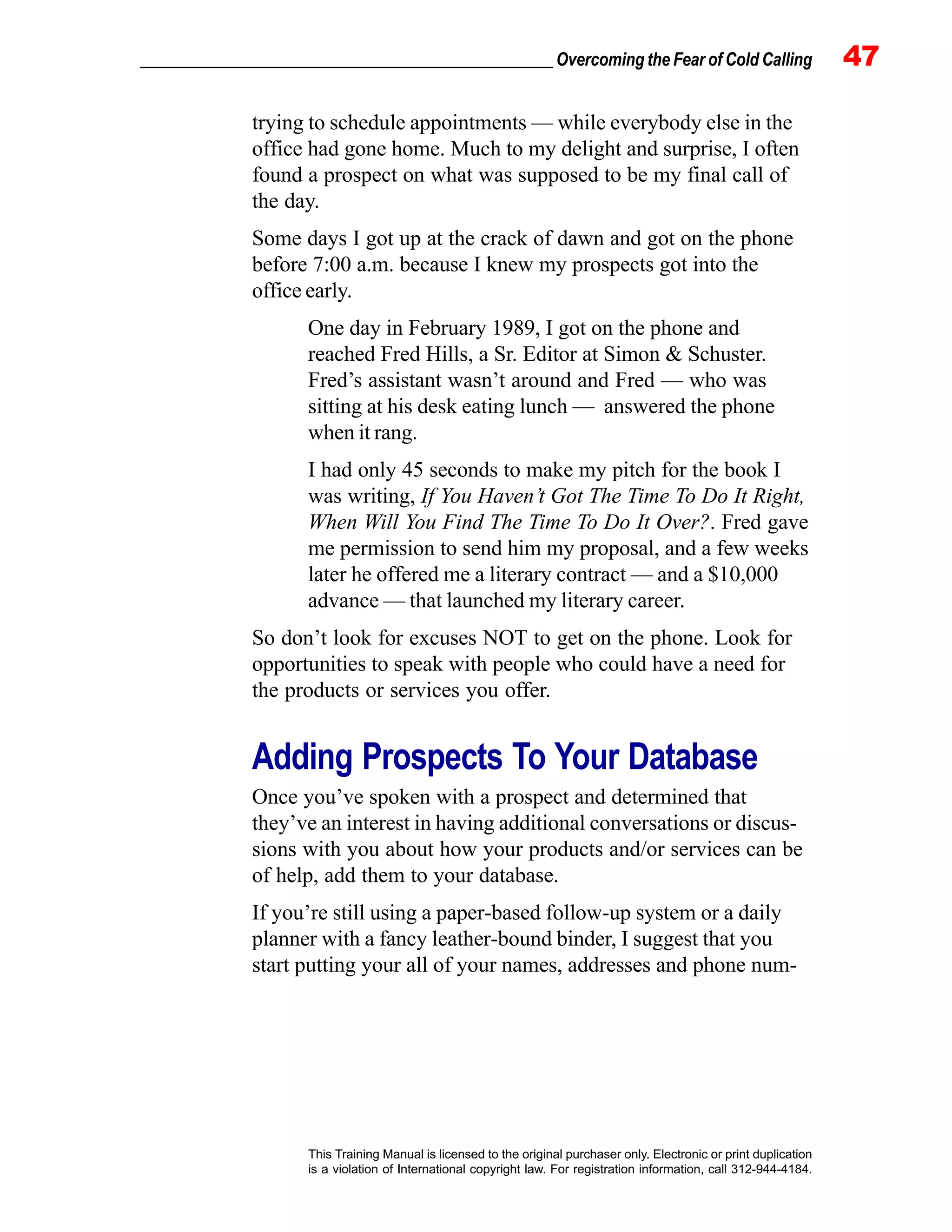 _________________________________________________ Overcoming the Fear of Cold Calling 47
This Training Manual is licensed to the original purchaser only. Electronic or print duplication
is a violation of International copyright law. For registration information, call 312-944-4184.
trying to schedule appointments — while everybody else in the
office had gone home. Much to my delight and surprise, I often
found a prospect on what was supposed to be my final call of
the day.
Some days I got up at the crack of dawn and got on the phone
before 7:00 a.m. because I knew my prospects got into the
office early.
One day in February 1989, I got on the phone and
reached Fred Hills, a Sr. Editor at Simon & Schuster.
Fred’s assistant wasn’t around and Fred — who was
sitting at his desk eating lunch — answered the phone
when it rang.
I had only 45 seconds to make my pitch for the book I
was writing, If You Haven’t Got The Time To Do It Right,
When Will You Find The Time To Do It Over?. Fred gave
me permission to send him my proposal, and a few weeks
later he offered me a literary contract — and a $10,000
advance — that launched my literary career.
So don’t look for excuses NOT to get on the phone. Look for
opportunities to speak with people who could have a need for
the products or services you offer.
Adding Prospects To Your Database
Once you’ve spoken with a prospect and determined that
they’ve an interest in having additional conversations or discus-
sions with you about how your products and/or services can be
of help, add them to your database.
If you’re still using a paper-based follow-up system or a daily
planner with a fancy leather-bound binder, I suggest that you
start putting your all of your names, addresses and phone num-
 