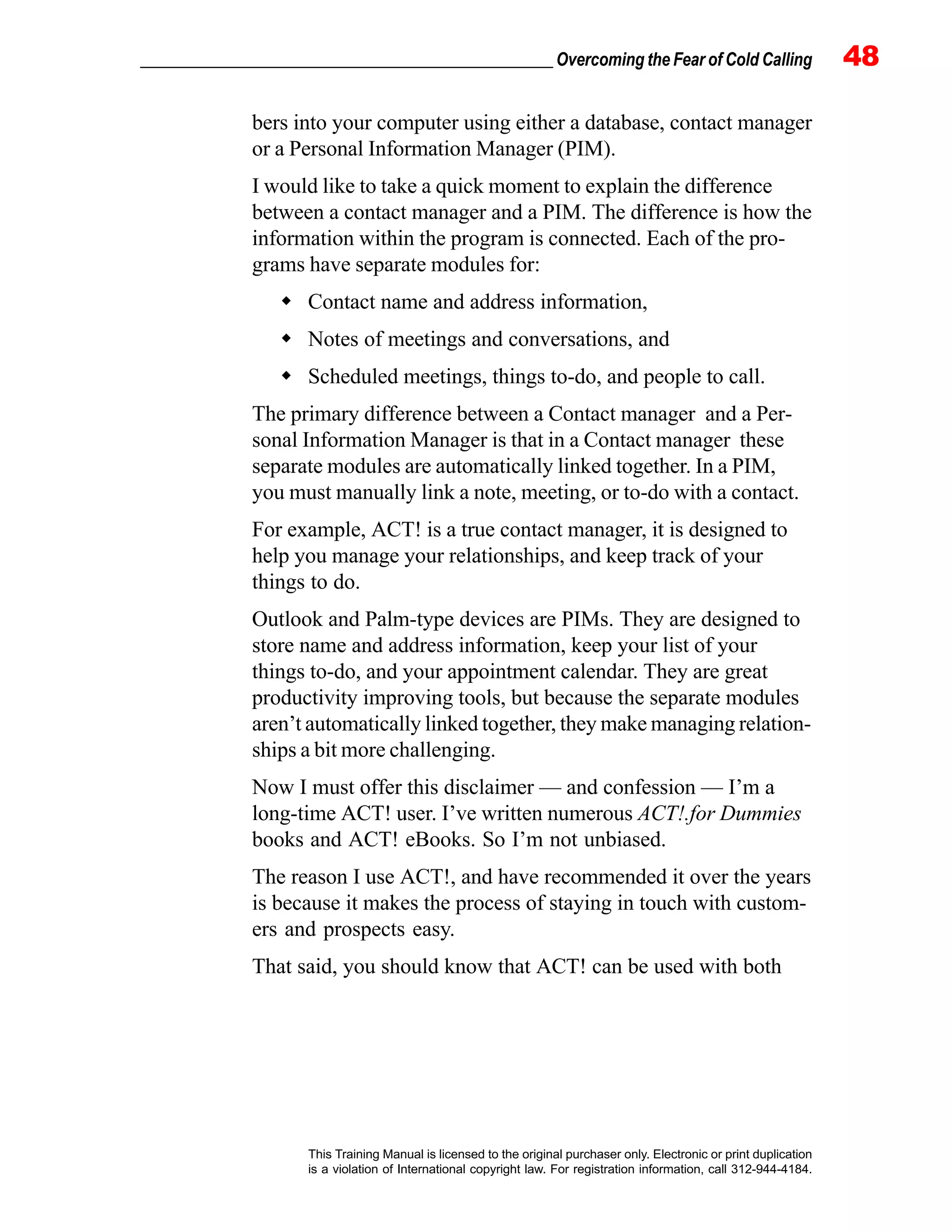 _________________________________________________ Overcoming the Fear of Cold Calling 48
This Training Manual is licensed to the original purchaser only. Electronic or print duplication
is a violation of International copyright law. For registration information, call 312-944-4184.
bers into your computer using either a database, contact manager
or a Personal Information Manager (PIM).
I would like to take a quick moment to explain the difference
between a contact manager and a PIM. The difference is how the
information within the program is connected. Each of the pro-
grams have separate modules for:
Contact name and address information,
Notes of meetings and conversations, and
Scheduled meetings, things to-do, and people to call.
The primary difference between a Contact manager and a Per-
sonal Information Manager is that in a Contact manager these
separate modules are automatically linked together. In a PIM,
you must manually link a note, meeting, or to-do with a contact.
For example, ACT! is a true contact manager, it is designed to
help you manage your relationships, and keep track of your
things to do.
Outlook and Palm-type devices are PIMs. They are designed to
store name and address information, keep your list of your
things to-do, and your appointment calendar. They are great
productivity improving tools, but because the separate modules
aren’t automatically linked together, they make managing relation-
ships a bit more challenging.
Now I must offer this disclaimer — and confession — I’m a
long-time ACT! user. I’ve written numerous ACT!.for Dummies
books and ACT! eBooks. So I’m not unbiased.
The reason I use ACT!, and have recommended it over the years
is because it makes the process of staying in touch with custom-
ers and prospects easy.
That said, you should know that ACT! can be used with both
 