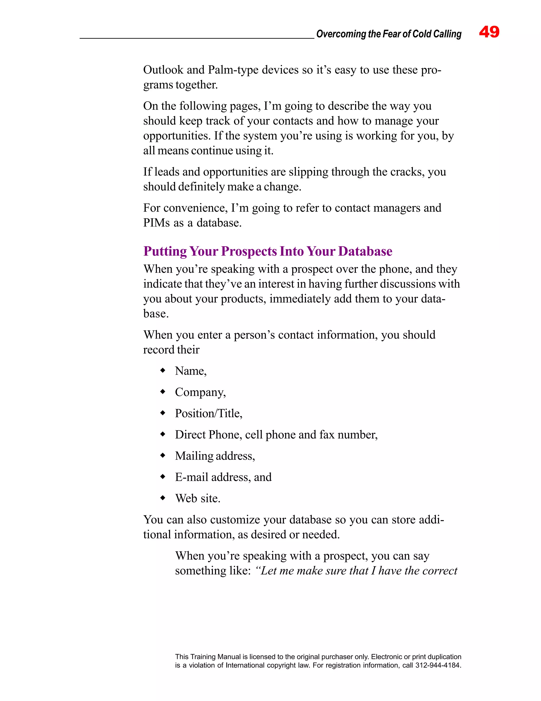 _________________________________________________ Overcoming the Fear of Cold Calling 49
This Training Manual is licensed to the original purchaser only. Electronic or print duplication
is a violation of International copyright law. For registration information, call 312-944-4184.
Outlook and Palm-type devices so it’s easy to use these pro-
grams together.
On the following pages, I’m going to describe the way you
should keep track of your contacts and how to manage your
opportunities. If the system you’re using is working for you, by
all means continue using it.
If leads and opportunities are slipping through the cracks, you
should definitely make a change.
For convenience, I’m going to refer to contact managers and
PIMs as a database.
Putting Your Prospects Into Your Database
When you’re speaking with a prospect over the phone, and they
indicate that they’ve an interest in having further discussions with
you about your products, immediately add them to your data-
base.
When you enter a person’s contact information, you should
record their
Name,
Company,
Position/Title,
Direct Phone, cell phone and fax number,
Mailing address,
E-mail address, and
Web site.
You can also customize your database so you can store addi-
tional information, as desired or needed.
When you’re speaking with a prospect, you can say
something like: “Let me make sure that I have the correct
 