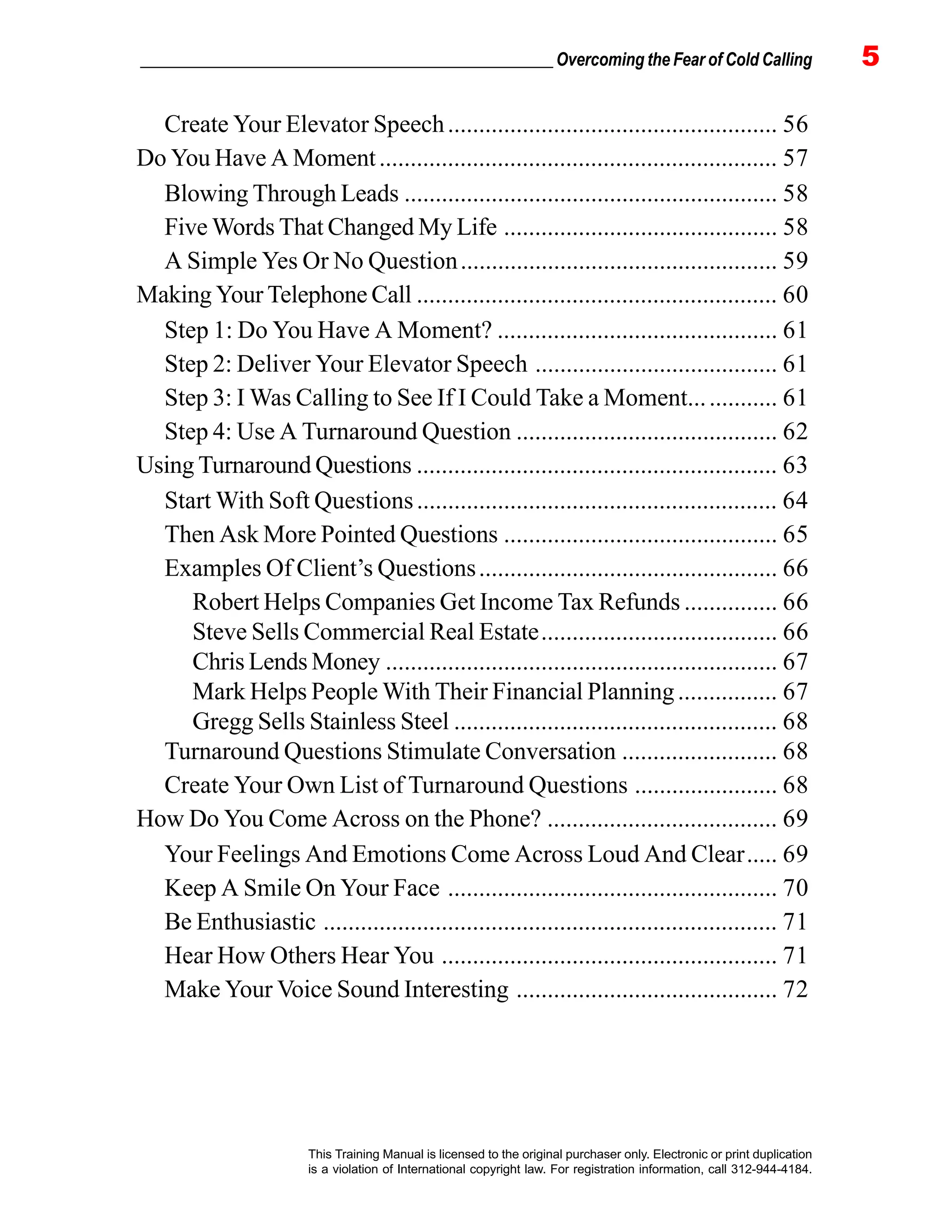 _________________________________________________ Overcoming the Fear of Cold Calling 5
This Training Manual is licensed to the original purchaser only. Electronic or print duplication
is a violation of International copyright law. For registration information, call 312-944-4184.
Create Your Elevator Speech..................................................... 56
Do You Have A Moment................................................................ 57
Blowing Through Leads ............................................................ 58
Five Words That Changed My Life ............................................ 58
A Simple Yes Or No Question................................................... 59
Making Your Telephone Call .......................................................... 60
Step 1: Do You Have A Moment? ............................................. 61
Step 2: Deliver Your Elevator Speech ....................................... 61
Step 3: I Was Calling to See If I Could Take a Moment.............. 61
Step 4: Use A Turnaround Question .......................................... 62
Using Turnaround Questions .......................................................... 63
Start With Soft Questions.......................................................... 64
Then Ask More Pointed Questions ............................................ 65
Examples Of Client’s Questions................................................ 66
Robert Helps Companies Get Income Tax Refunds ............... 66
Steve Sells Commercial Real Estate...................................... 66
Chris Lends Money ............................................................... 67
Mark Helps People With Their Financial Planning................ 67
Gregg Sells Stainless Steel .................................................... 68
Turnaround Questions Stimulate Conversation ......................... 68
Create Your Own List of Turnaround Questions ....................... 68
How Do You Come Across on the Phone? ..................................... 69
Your Feelings And Emotions Come Across Loud And Clear..... 69
Keep A Smile On Your Face ..................................................... 70
Be Enthusiastic ......................................................................... 71
Hear How Others Hear You ...................................................... 71
Make Your Voice Sound Interesting .......................................... 72
 