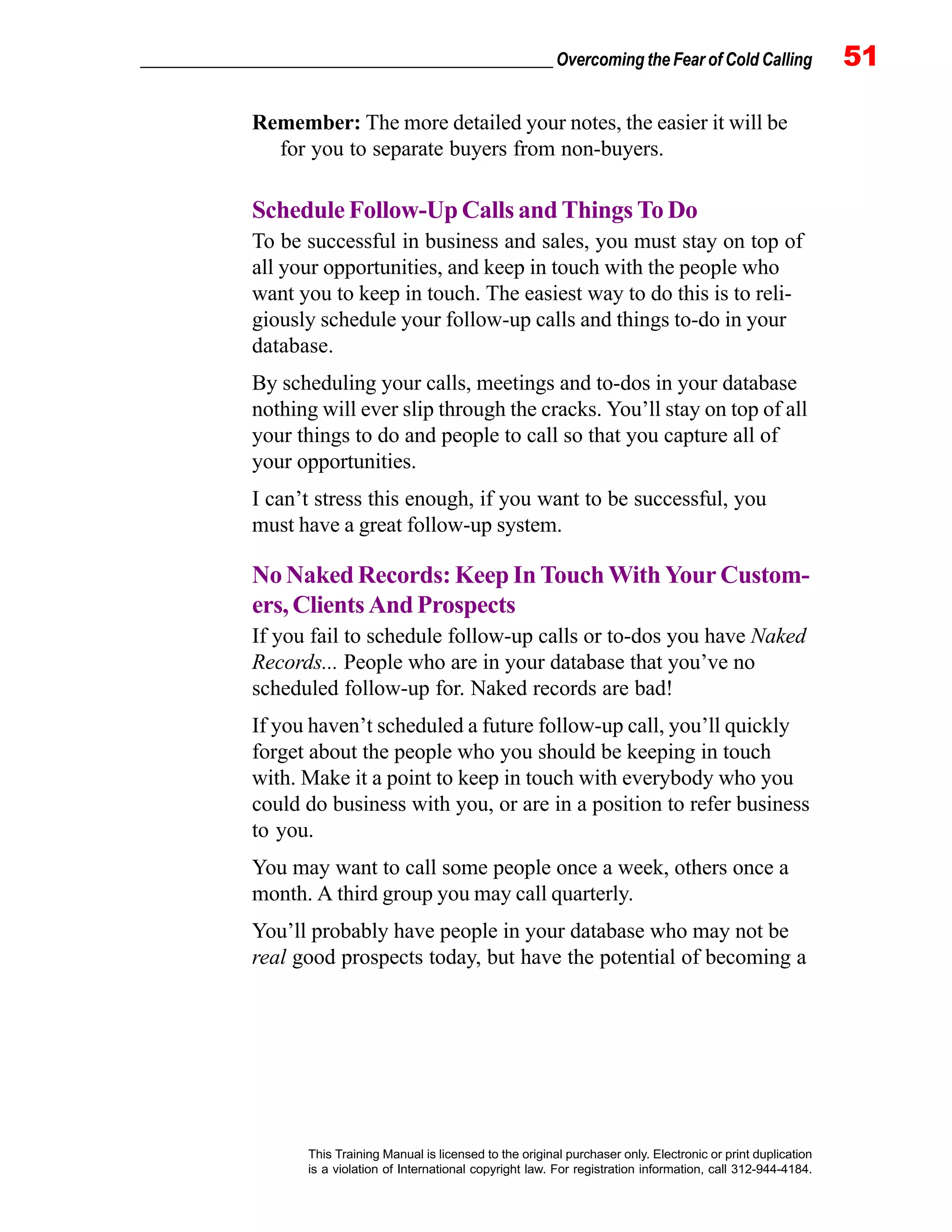 _________________________________________________ Overcoming the Fear of Cold Calling 51
This Training Manual is licensed to the original purchaser only. Electronic or print duplication
is a violation of International copyright law. For registration information, call 312-944-4184.
Remember: The more detailed your notes, the easier it will be
for you to separate buyers from non-buyers.
Schedule Follow-Up Calls and Things To Do
To be successful in business and sales, you must stay on top of
all your opportunities, and keep in touch with the people who
want you to keep in touch. The easiest way to do this is to reli-
giously schedule your follow-up calls and things to-do in your
database.
By scheduling your calls, meetings and to-dos in your database
nothing will ever slip through the cracks. You’ll stay on top of all
your things to do and people to call so that you capture all of
your opportunities.
I can’t stress this enough, if you want to be successful, you
must have a great follow-up system.
No Naked Records: Keep In Touch With Your Custom-
ers, Clients And Prospects
If you fail to schedule follow-up calls or to-dos you have Naked
Records... People who are in your database that you’ve no
scheduled follow-up for. Naked records are bad!
If you haven’t scheduled a future follow-up call, you’ll quickly
forget about the people who you should be keeping in touch
with. Make it a point to keep in touch with everybody who you
could do business with you, or are in a position to refer business
to you.
You may want to call some people once a week, others once a
month. A third group you may call quarterly.
You’ll probably have people in your database who may not be
real good prospects today, but have the potential of becoming a
 