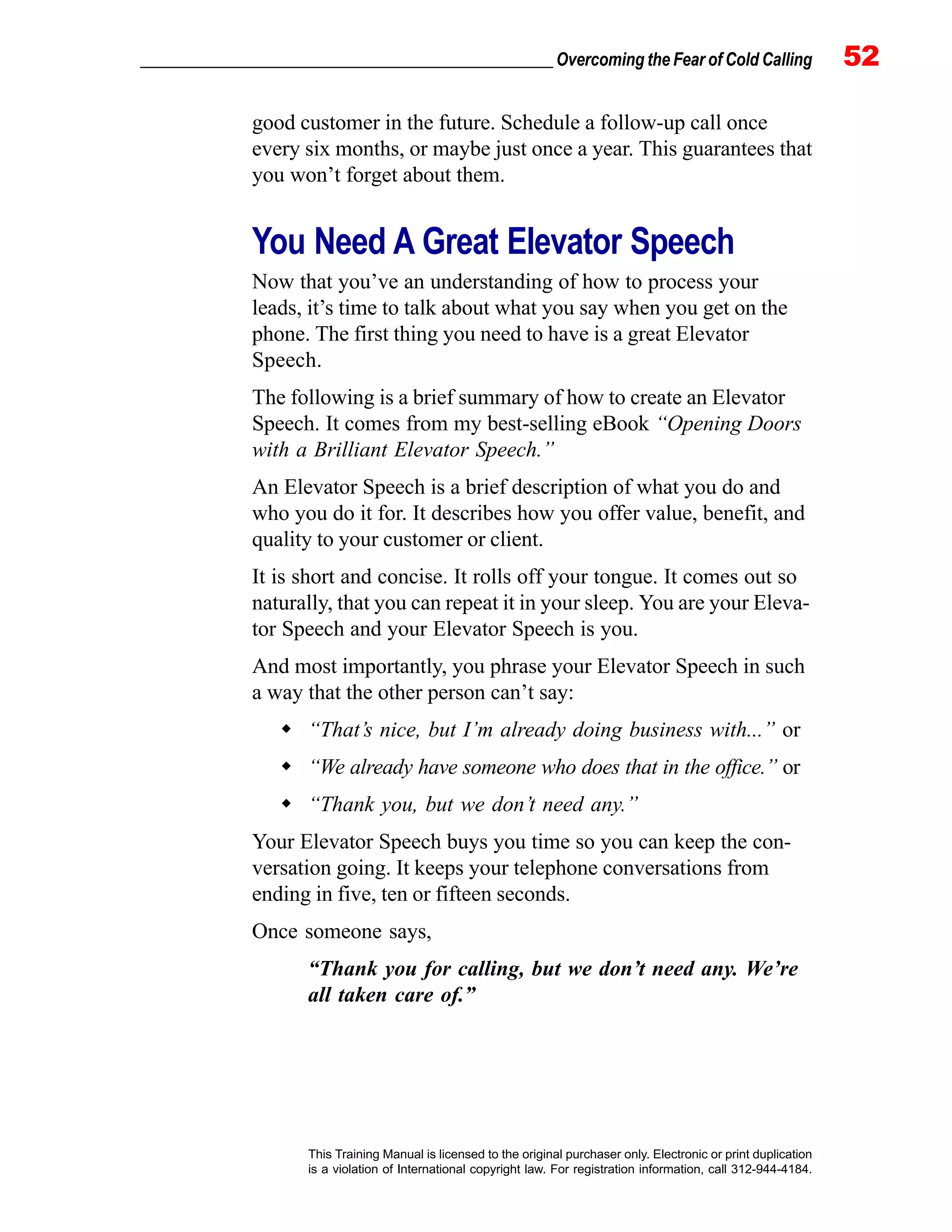 _________________________________________________ Overcoming the Fear of Cold Calling 52
This Training Manual is licensed to the original purchaser only. Electronic or print duplication
is a violation of International copyright law. For registration information, call 312-944-4184.
good customer in the future. Schedule a follow-up call once
every six months, or maybe just once a year. This guarantees that
you won’t forget about them.
You Need A Great Elevator Speech
Now that you’ve an understanding of how to process your
leads, it’s time to talk about what you say when you get on the
phone. The first thing you need to have is a great Elevator
Speech.
The following is a brief summary of how to create an Elevator
Speech. It comes from my best-selling eBook “Opening Doors
with a Brilliant Elevator Speech.”
An Elevator Speech is a brief description of what you do and
who you do it for. It describes how you offer value, benefit, and
quality to your customer or client.
It is short and concise. It rolls off your tongue. It comes out so
naturally, that you can repeat it in your sleep. You are your Eleva-
tor Speech and your Elevator Speech is you.
And most importantly, you phrase your Elevator Speech in such
a way that the other person can’t say:
“That’s nice, but I’m already doing business with...” or
“We already have someone who does that in the office.” or
“Thank you, but we don’t need any.”
Your Elevator Speech buys you time so you can keep the con-
versation going. It keeps your telephone conversations from
ending in five, ten or fifteen seconds.
Once someone says,
“Thank you for calling, but we don’t need any. We’re
all taken care of.”
 
